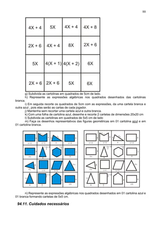 88
g) Subdivida as cartolinas em quadrados de 5cm de lado.
h) Represente as expressões algébricas nos quadrados desenhados das cartolinas
branca.
i) Em seguida recorte os quadrados de 5cm com as expressões, da uma cartela branca e
outra azul , pois elas serão as cartas de cada jogador.
j) Mantenha sem recortar uma cartela azul e outra branca.
k) Com uma folha de cartolina azul, desenhe e recorte 2 cartelas de dimensões 20x20 cm
l) Subdivida as cartolinas em quadrados de 5x5 cm de lado
m) Faça os desenhos representativos das figuras geométricas em 01 cartolina azul e em
01 cartolina branca.
n) Represente as expressões algébricas nos quadrados desenhados em 01 cartolina azul e
01 branca formando cartelas de 5x5 cm.
94.11. Cuidados necessários
 