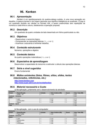 92
96. Kenken
96.1. Apresentação
Kenken é um aperfeiçoamento do quebra-cabeça sudoku, é uma nova sensação em
desafios. A palavra kenken é de origem japonesa que significa inteligência ao quadrado. O jogo é
um quadrado dividido em células no formato 4x4, a serem preenchidas sem repetições de
números a cada linha e coluna, obedecendo a operação proposta.
96.2. Descrição
Um quadrado de quatro unidades de lado desenhado em folha quadriculada ou não.
96.3. Objetivos
- Desenvolver o raciocínio lógico;
- Compreender as operações básicas ( +, -, x e ÷);
- Incentivar o educando a enfrentar desafios.
96.4. Conteúdo estruturante
Números, operações e álgebra
96.5. Conteúdo básico
As quatro operações matemáticas ( +,-, x e ÷)
96.6. Expectativa de aprendizagem
Desenvolver a capacidade de raciocínio e estimular o cálculo das operações básicas.
96.7. Série e nível sugeridos
Ensino fundamental
96.8. Mídias existentes (fotos, filmes, sítios, slides, textos
relacionados, referências, etc.)
http://www.kenken.com
http://www.super.abril.com.br/revista/kenken
96.9. Material necessário e Custo
a) Na aplicação, juntamente com o desenvolvimento da atividade:
Consumo
Ordem Especificação Unidade Valor Unitário (R$) Quant. Valor Total (R$)
1 Sulfite – A4 1 11,80 1 0,02
Subtotal – Consumo 0,02
Apoio
2 Lápis 1 0,15 1 0,15
3 Caneta piloto 1 0,96 1 0,96
4 Régua 1 0,20 1 0,20
Subtotal – Apoio 1,31
Total 1,33
b) Na aplicação, com o uso do computador
Consumo
Ordem Especificação Unidade Valor Unitário (R$) Quant. Valor Total (R$)
1 Papel Sulfite 1 0,03 0,03
Subtotal – Consumo 0,03
Apoio
1 Lápis 1 0,15 1 0,15
2 Caneta piloto 1 0,96 1 0,96
3 Régua 1 0,20 1 0,20
4 Computador 1 0,00 1 0,00
 