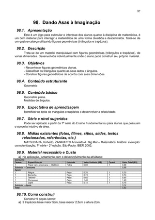 97
98. Dando Asas à Imaginação
98.1. Apresentação
Este é um jogo para estimular o interesse dos alunos quanto à disciplina de matemática, é
um bom material para interagir a matemática de uma forma divertida e descontraída. Trata-se de
um quebra-cabeça utilizando figuras geométricas (triângulos e trapézios).
98.2. Descrição
Trata-se de um material manipulável com figuras geométricas (triângulos e trapézios), de
varias dimensões. Desenvolvida individualmente onde o aluno pode construir seu próprio material.
98.3. Objetivos
- Reconhecer figuras geométricas planas.
- Classificar os triângulos quanto as seus lados e ângulos.
- Construir figuras geométricas de acordo com suas dimensões.
98.4. Conteúdo estruturante
Geometria
98.5. Conteúdo básico
Geometria plana.
Medidas de ângulos.
98.6. Expectativa de aprendizagem
Identificar os tipos de triângulos e trapézios e desenvolver a criatividade.
98.7. Série e nível sugeridos
Pode ser aplicado a partir da 7ª serie do Ensino Fundamental ou para alunos que possuam
o conceito intuitivo de área.
98.8. Mídias existentes (fotos, filmes, sítios, slides, textos
relacionados, referências, etc.)
MATSUBARA, Roberto; ZANIRATTO Ariovaldo A. Big Mat – Matemática: história: evolução:
conscientização, 7ª série - 2ª edição. São Paulo: IBEP, 2002.
98.9. Material necessário e Custo
a) Na aplicação, juntamente com o desenvolvimento da atividade:
Consumo
Ordem Especificação Unidade Valor Unitário (R$) Quant. Valor Total (R$)
1 Papel cart. americana – 48x66cm Folha 0,68 1 0,68
Subtotal – Consumo 0,68
Apoio
1 Régua Peça 0,20 1 0,20
1 Borracha Peça 0,74 1 0,74
1 Tesoura Peça 0,65 1 0,65
1 Compasso Peça 1,40 1 1,40
1 Lápis Peça 0,15 1 0,15
Subtotal – Apoio 3,14
Total 3,82
98.10. Como construir
Construir 9 peças sendo:
a) 2 trapézios base maior 5cm, base menor 2,5cm e altura 2cm.
 