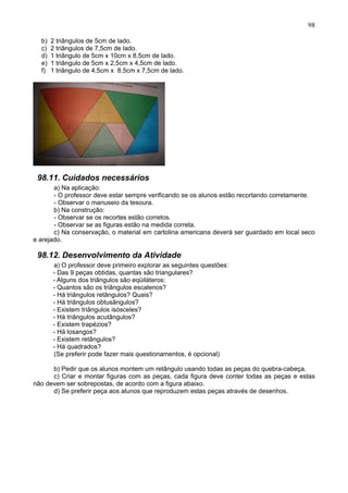98
b) 2 triângulos de 5cm de lado.
c) 2 triângulos de 7,5cm de lado.
d) 1 triângulo de 5cm x 10cm x 8,5cm de lado.
e) 1 triângulo de 5cm x 2,5cm x 4,5cm de lado.
f) 1 triângulo de 4,5cm x 8,5cm x 7,5cm de lado.
98.11. Cuidados necessários
a) Na aplicação:
- O professor deve estar sempre verificando se os alunos estão recortando corretamente.
- Observar o manuseio da tesoura.
b) Na construção:
- Observar se os recortes estão corretos.
- Observar se as figuras estão na medida correta.
c) Na conservação, o material em cartolina americana deverá ser guardado em local seco
e arejado.
98.12. Desenvolvimento da Atividade
a) O professor deve primeiro explorar as seguintes questões:
- Das 9 peças obtidas, quantas são triangulares?
- Alguns dos triângulos são eqüiláteros:
- Quantos são os triângulos escalenos?
- Há triângulos retângulos? Quais?
- Há triângulos obtusângulos?
- Existem triângulos isósceles?
- Há triângulos acutângulos?
- Existem trapézios?
- Há losangos?
- Existem retângulos?
- Há quadrados?
(Se preferir pode fazer mais questionamentos, é opcional)
b) Pedir que os alunos montem um retângulo usando todas as peças do quebra-cabeça.
c) Criar e montar figuras com as peças, cada figura deve conter todas as peças e estas
não devem ser sobrepostas, de acordo com a figura abaixo.
d) Se preferir peça aos alunos que reproduzem estas peças através de desenhos.
 