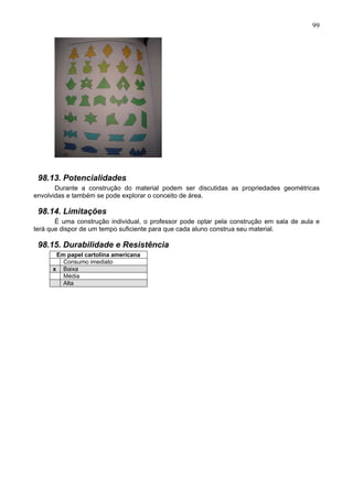 99
98.13. Potencialidades
Durante a construção do material podem ser discutidas as propriedades geométricas
envolvidas e também se pode explorar o conceito de área.
98.14. Limitações
È uma construção individual, o professor pode optar pela construção em sala de aula e
terá que dispor de um tempo suficiente para que cada aluno construa seu material.
98.15. Durabilidade e Resistência
Em papel cartolina americana
Consumo imediato
x Baixa
Média
Alta
 
