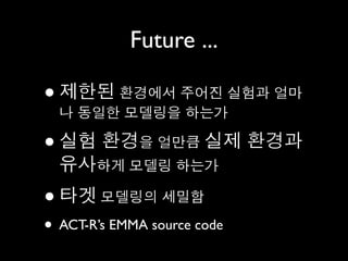 Future ...

• 나 동일한 모델링을 하는가
    제한된 환경에서 주어진 실험과 얼마

•   실험 환경을 얼만큼 실제 환경과
    유사하게 모델링 하는가
•   타겟 모델링의 세밀함
• ACT-R’s EMMA source code
 