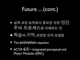 Future ... (cont.)

• 실제 코딩 능력보다 중요한 것은 인간
    두뇌 프로세스를 이해하는 것
•   학습과 기억, 관련된 인지 모델링
• The activation equation
• ACT-R 6.0 ~ integrated perceptual and
    Motor Modules (EPIC)
 