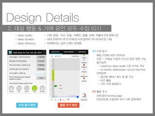 Design Details
2. 대상 행동 & 기여 요인 모두 수집 (G1)
(좌) 수면 일기
매일 수면에 대한 다이어리
자정 ~ 다음날 자정의 24시간 동안 입력 가능
필수입력
- subjective sleep quality 5점 리커트 척도
- to-bed/to-sleep/wake-up/out-bed time
선택입력
- 중간에 깨어난 횟수 및 총 시간
- 야간 활동
- 기타 수면 방해요소
(우) 활동 추가
전체 앱의 landing page
타임라인을 조절하여 과거 기록 입력/확인
- 기본 설정: 식사, 운동, 카페인, 알콜, 담배, 약물의 6개 항목 [6]
- 최대 8개까지 추가/삭제/순서조정하여 커스트마이징 가능
- 위젯에서는 상위 5개만 보여줌
- sleep quality
- sleep duration
- sleep efficiency
home screen (A), allows easy access to the full app
수면 일기 화면 활동 추가 화면
screen), (3) look for the SleepTight icon, (4) open the app,
(5) go to Add Activity page, and (6) click one of the factor
icons or the sleep icon from the left column (Figure 3–A).
Capturing Target Behaviors and Contributing Factors
To support our first design goal of enabling people to cap-
ture both target behaviors and contributing factors (G1), we
consulted with a sleep researcher to determine important
entries that can influence individuals’ sleep behaviors.
SleepTight supports capturing target behaviors (e.g., sleep
quality, sleep duration, or sleep efficiency) and contributing
factors (e.g., daytime and nighttime activities that are likely
from the full
The Daily Sl
from the wid
A diary entry
tween 12:00
having a 24-
made this de
a consistent
required ques
sleep time, w
questions (nu
A B    C 
Figure 3. SleepTight’s app pages: Add Activity tab and vertical timeline (A), Sleep
tab—sleep behaviors group by sleep quality (C), and Comparison tab—contributin
 