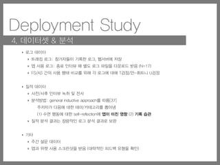 Deployment Study
4. 데이터셋 & 분석
‣ 로그 데이터
‣ 트래킹 로그: 참가자들이 기록한 로그, 웹서버에 저장
‣ 앱 사용 로그: 종료 인터뷰 때 별도 로그 파일을 다운로드 받음 (N=17)
‣ FS/AS 간의 사용 행태 비교를 위해 각 로그에 대해 T검정/만-휘트니 U검정
‣ 질적 데이터
‣ 사전/사후 인터뷰 녹취 및 전사
‣ 분석방법: general inductive approach를 따름[37]
주저자가 다음에 대한 테마/카테고리를 뽑아냄
(1) 수면 행동에 대한 self-reflection에 앱이 미친 영향 (2) 기록 습관
‣ 질적 분석 결과는 정량적인 로그 분석 결과로 보완
‣ 기타
‣ 주간 설문 데이터
‣ 앱과 위젯 사용 스크린샷을 받음 (대략적인 피드백 유형을 확인)
 