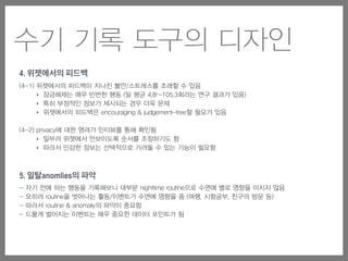 수기 기록 도구의 디자인
4. 위젯에서의 피드백
(4-1) 위젯에서의 피드백이 지나친 불안/스트레스를 초래할 수 있음
‣ 잠금해제는 매우 빈번한 행동 (일 평균 4.8~105.3회라는 연구 결과가 있음)
‣ 특히 부정적인 정보가 제시되는 경우 더욱 문제
‣ 위젯에서의 피드백은 encouraging & judgement-free할 필요가 있음
(4-2) privacy에 대한 염려가 인터뷰를 통해 확인됨
‣ 일부러 위젯에서 안보이도록 순서를 조정하기도 함
‣ 따라서 민감한 정보는 선택적으로 가려둘 수 있는 기능이 필요함
5. 일탈anomlies의 파악
- 자기 전에 하는 행동을 기록해보니 대부분 nighttime routine으로 수면에 별로 영향을 미치지 않음
- 오히려 routine을 벗어나는 활동/이벤트가 수면에 영향을 줌 (여행, 시험공부, 친구의 방문 등)
- 따라서 routine & anomaly의 파악이 중요함
- 드물게 벌어지는 이벤트는 매우 중요한 데이터 포인트가 됨
 