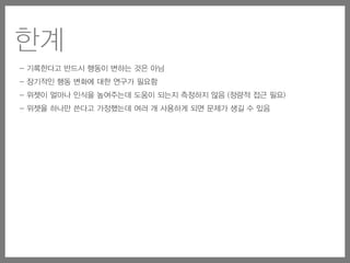 - 기록한다고 반드시 행동이 변하는 것은 아님
- 장기적인 행동 변화에 대한 연구가 필요함
- 위젯이 얼마나 인식을 높여주는데 도움이 되는지 측정하지 않음 (정량적 접근 필요)
- 위젯을 하나만 쓴다고 가정했는데 여러 개 사용하게 되면 문제가 생길 수 있음
한계
 