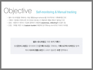 셀프-모니터링을 위한 수기 기록의
장점[인식 고양]을 유지하며 단점[기록 수고]을 극복하는 기록 도구의 디자인을 탐색
특히 다수의 행동 요인의 고려가 필요한 수면 영역에서
- 셀프-모니터링을 위해서는 대상 행동(target behavior)을 의식적으로 기록해야함 [29]
- 기록이 기준에서 벗어나면 자기조절 프로세스가 촉발되어 행동 변화가 일어남 [16]
- 장점: 사용자가 데이터 수집에 참여하기 때문에 awareness, reflecting에 도움이 됨
- 단점: 기록을 위한 수고(capture burden) 때문에 장기적(long-term)으로 지속이 어려움
Objective Self-monitoring & Manual tracking
 