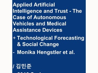 Applied Artificial
Intelligence and Trust - The
Case of Autonomous
Vehicles and Medical
Assistance Devices
+ Technological Forecasting
& Social Change
- Monika Hengstler et al.
/ 김민준
 