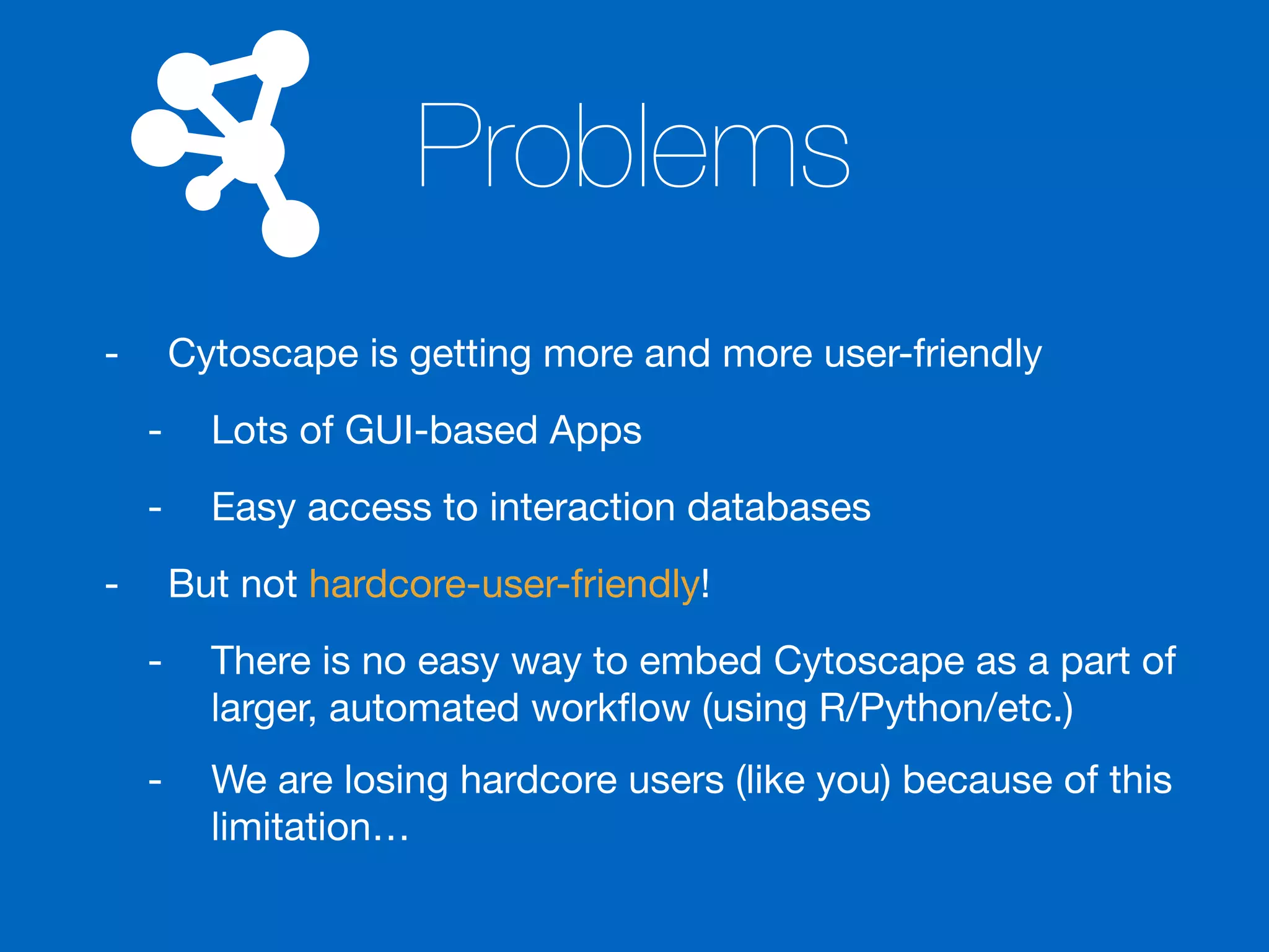 Problems
- Cytoscape is getting more and more user-friendly

- Lots of GUI-based Apps

- Easy access to interaction databases

- But not hardcore-user-friendly!

- There is no easy way to embed Cytoscape as a part of
larger, automated workﬂow (using R/Python/etc.)

- We are losing hardcore users (like you) because of this
limitation…
 