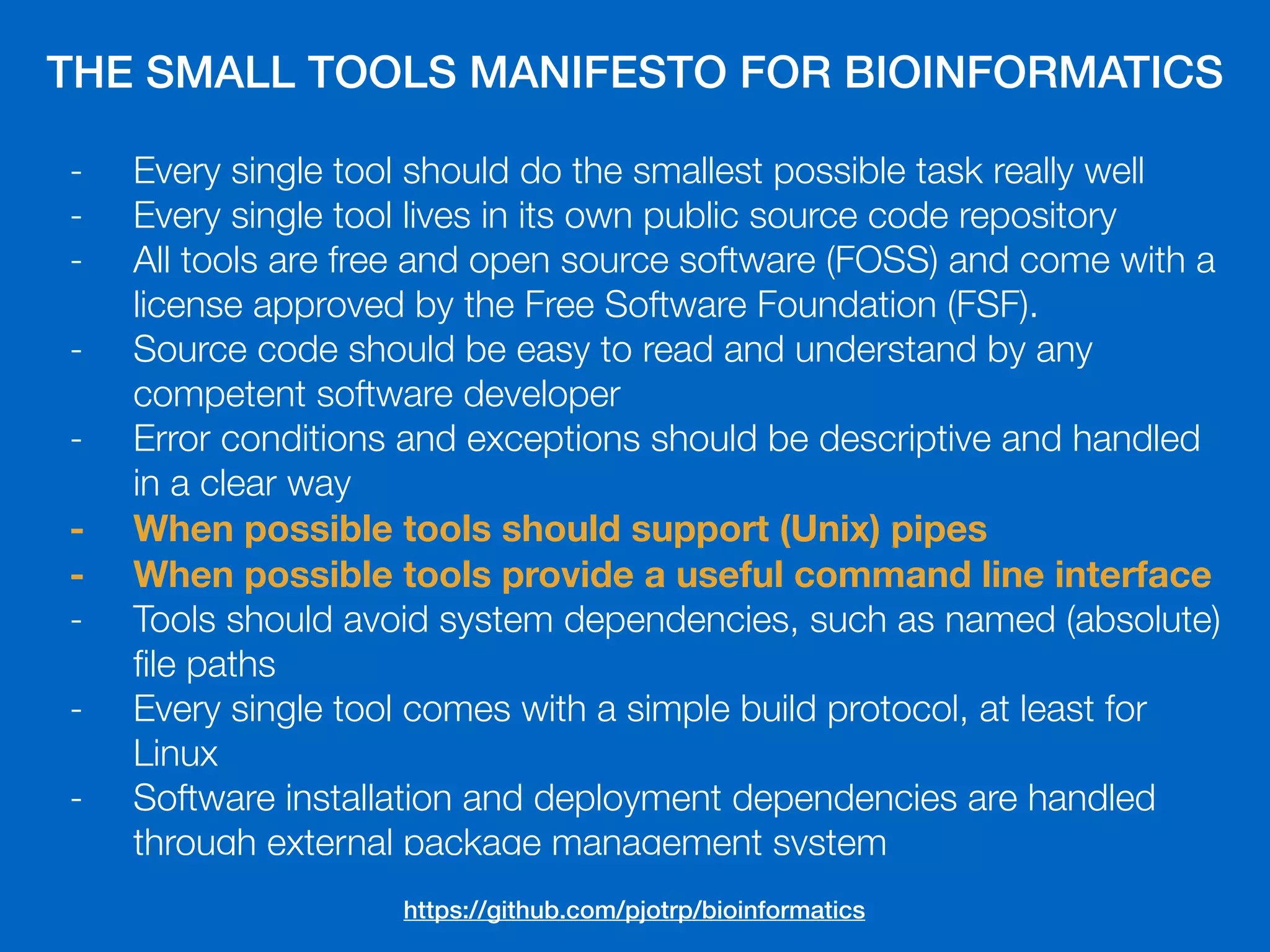 THE SMALL TOOLS MANIFESTO FOR BIOINFORMATICS
- Every single tool should do the smallest possible task really well
- Every single tool lives in its own public source code repository
- All tools are free and open source software (FOSS) and come with a
license approved by the Free Software Foundation (FSF).
- Source code should be easy to read and understand by any
competent software developer
- Error conditions and exceptions should be descriptive and handled
in a clear way
- When possible tools should support (Unix) pipes
- When possible tools provide a useful command line interface
- Tools should avoid system dependencies, such as named (absolute)
ﬁle paths
- Every single tool comes with a simple build protocol, at least for
Linux
- Software installation and deployment dependencies are handled
through external package management system
https://github.com/pjotrp/bioinformatics
 