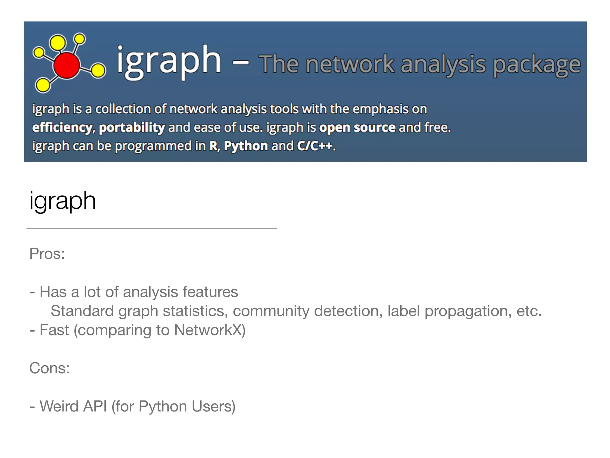 igraph
Pros:

- Has a lot of analysis features

Standard graph statistics, community detection, label propagation, etc.

- Fast (comparing to NetworkX)

Cons:

- Weird API (for Python Users)
 