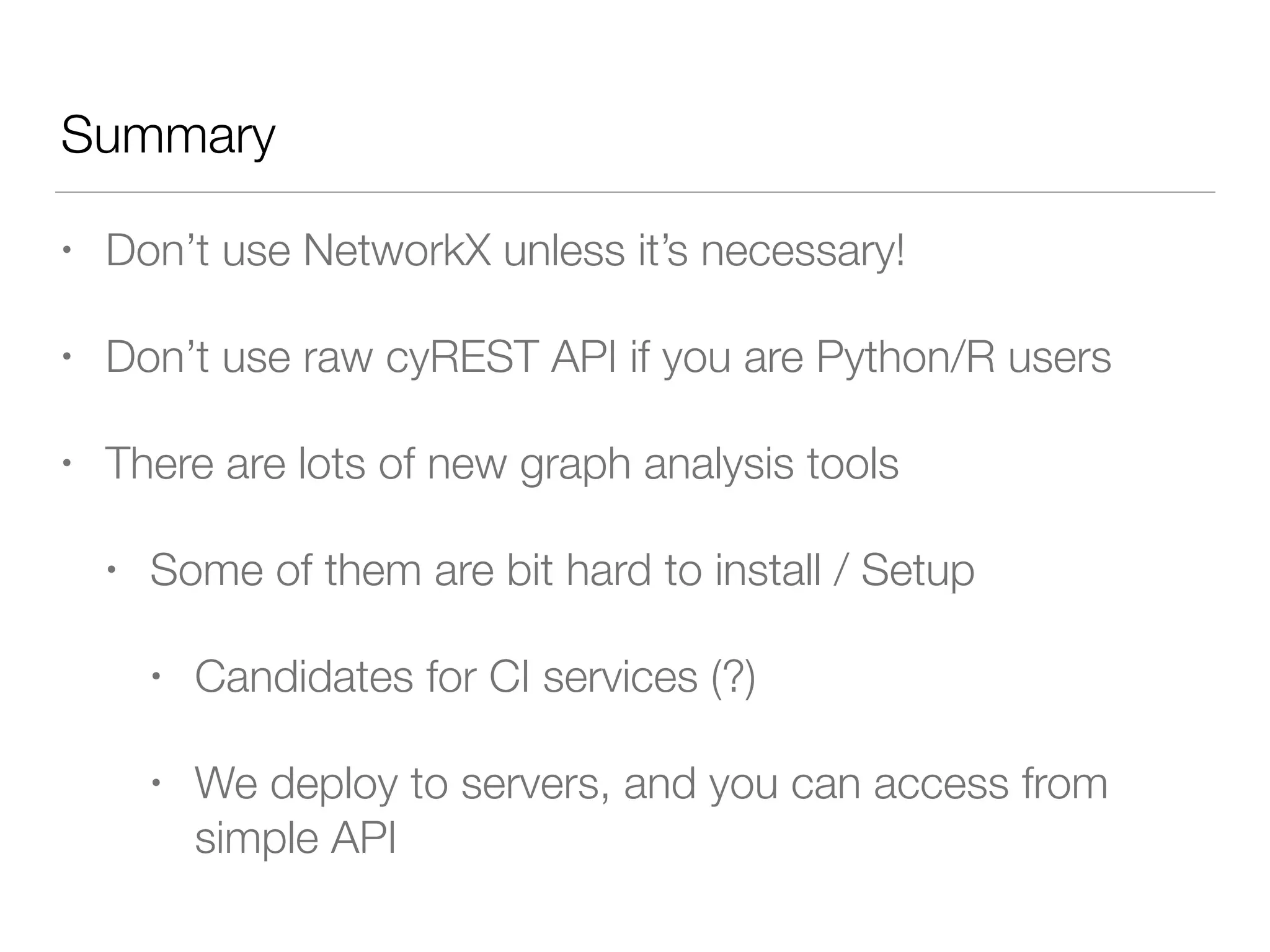Summary
• Don’t use NetworkX unless it’s necessary!
• Don’t use raw cyREST API if you are Python/R users
• There are lots of new graph analysis tools
• Some of them are bit hard to install / Setup
• Candidates for CI services (?)
• We deploy to servers, and you can access from
simple API
 