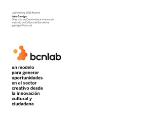 un modelo
para generar
oportunidades
en el sector
creativo desde
la innovación
cultural y
ciudadana
Labmeeting 2015 Madrid
Inés Garriga
Directora de Creatividad e Innovación
Instituto de Cultura de Barcelona
igarrigar@bcn.cat
 