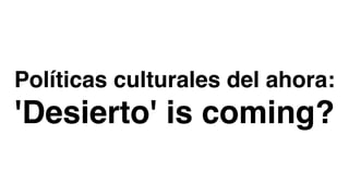 Políticas culturales del ahora:
'Desierto' is coming?
 
