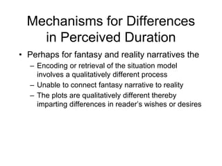 Mechanisms for Differences
in Perceived Duration
• Perhaps for fantasy and reality narratives the
– Encoding or retrieval of the situation model
involves a qualitatively different process
– Unable to connect fantasy narrative to reality
– The plots are qualitatively different thereby
imparting differences in reader’s wishes or desires
 