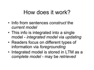 How does it work?
• Info from sentences construct the
current model
• This info is integrated into a single
model - integrated model via updating
• Readers focus on different types of
information via foregrounding
• Integrated model is stored in LTM as a
complete model - may be retrieved
 