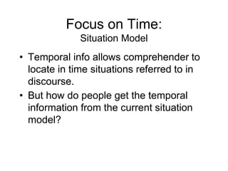 Focus on Time:
Situation Model
• Temporal info allows comprehender to
locate in time situations referred to in
discourse.
• But how do people get the temporal
information from the current situation
model?
 