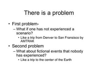 There is a problem
• First problem-
– What if one has not experienced a
scenario?
• Like a trip from Denver to San Fransisco by
AMTRAK
• Second problem
– What about fictional events that nobody
has experienced?
• Like a trip to the center of the Earth
 