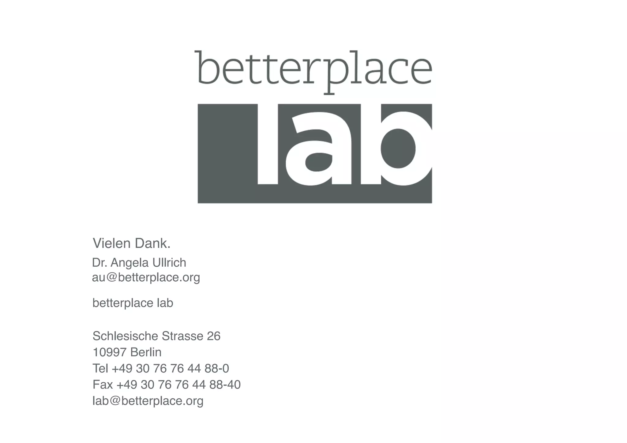betterplace lab"
Schlesische Strasse 26"
10997 Berlin"
Tel +49 30 76 76 44 88-0"
Fax +49 30 76 76 44 88-40"
lab@betterplace.org"
Vielen Dank."
Dr. Angela Ullrich"
au@betterplace.org"
 