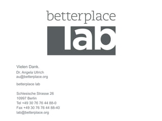 Vielen Dank. 
Dr. Angela Ullrich 
au@betterplace.org 
betterplace lab 
Schlesische Strasse 26 
10997 Berlin 
Tel +49 30 76 76 44 88-0 
Fax +49 30 76 76 44 88-40 
lab@betterplace.org 
