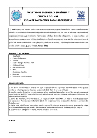 FACULTAD DE INGENIERÍA MARÍTIMA Y
CIENCIAS DEL MAR
FICHA DE LA PRÁCTICA PARA LABORATORIO
FMAR03749 Hoja 3 de 5
c) SELECTIVOS: son sólidos en los que la selectividad se consigue alterando las condiciones físicas del
mediooañadiendoosuprimiendocomponentesquímicosespecíficosconel finde inhibirel crecimientode
especies químicas cuyo crecimiento no interesa. Este tipo de medio sólo permite el crecimiento de un
grupode microorganismose inhibiendo el de otros. Se utiliza para seleccionar y aislar microorganismos a
partir de poblaciones mixtas. Por ejemplo Agar salado-manitol o Chapman (permite el crecimiento de
ciertos estafilococos). (López Tévez & Torres, 2006)
EQUIPOS Y MATERIALES:
 Caja Petri
 Pipeta de Pasteur
 Matraz
 Medio de agar dextrosa PDA
 Caldo nutritivo
 Mecheros Fisher
 H2O
 Hisopo de algodón
 Guantes
 Parrilla de calentamiento
PROCEDIMIENTO:
1. los tubos con medios de cultivo con agar, se colocar en una superficie Inclinada de tal forma que el
medio se solidifique a una distancia aproximada de 1-2 cm de la boca del tubo.
2. que los medios de cultivo en matraces que se han sacado de la autoclave se enfríen a una temperatura
aproximadade 40-50 0 C. que coincide conlaposibilidad de sostener el matraz en la palma de la mano sin
sentir un calor excesivo.
3. Cerca del mechero, etiquetar 3 cajas AN, 3 cajas con PDA Y 3 con MM. Los medios de cultivos se vacían
en las cajas de Petri (aproximadamente 25-30 ml) en zona aséptica cerca del mechero o en campana de
flujo laminar.
4. Dejar que solidifiquen los medios (por lo menos 30 minutos) y posteriormente envolver las cajas
cuidadosamente con papel estraza o acomodarlas en forma invertida en bolsa de plástico limpias.
5. Guardarlas en refrigeración hasta 24 horas antes de utilizarlas.
ANEXO:
 