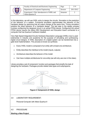 Faculty of Electrical and Electronic Engineering     Page            2/10
                  Department of Computer Engineering                   Session     2011/2012
                  Experiment’s Title: Introduction to VHDL and         Semester         2
                  Altera Quartus II


In this laboratory, we will use VHDL entry to design the circuits. Simulation is the prediction
of the behavior of a system. Functional simulation approximates the behavior of the
hardware design by assuming that all output change at the same time. Timing simulation
predicts the exact behavior of a hardware design. The last step in the design process
involves configuring the designed circuit in an actual FPGA device. Configuring into actual
FPGA device require the Altera DE2 Development and Education board connected to a
computer that has Quartus II software installed.

Very High Speed Integrated Circuits Hardware Description Language (VHDL) now is used
extensively in industry and academia for the purpose of simulating and synthesizing
digital circuit designs. A VHDL description of a digital system can be transformed into a
gate level implementation. This process is known as synthesis:

       Every VHDL model is composed of an entity with at least one architecture.

       Entity describes the interface to the model (inputs, outputs)

       Architecture describes the behavior of the model

       Can have multiple architectures for one entity (we will only use one in this class).


Library provides a set of component, function and packages that simplify the task of
designing the hardware. Packages provide related data types and subprograms.




                          Figure 2: Component of VHDL design



3.0    LABORATORY REQUIREMENT:

       Personal Computer with Altera Quartus II



4.0    PROCEDURE

Starting a New Project
 