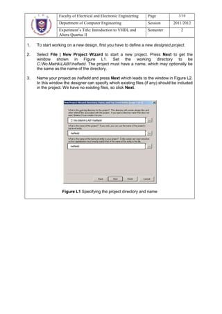 Faculty of Electrical and Electronic Engineering   Page             3/10
                 Department of Computer Engineering                 Session       2011/2012
                 Experiment’s Title: Introduction to VHDL and       Semester          2
                 Altera Quartus II

1.   To start working on a new design, first you have to define a new designed project.

2.   Select File | New Project Wizard to start a new project. Press Next to get the
     window shown in Figure L1. Set the working directory to be
     C:No.MatrikLAB1halfadd. The project must have a name, which may optionally be
     the same as the name of the directory.

3.   Name your project as halfadd and press Next which leads to the window in Figure L2.
     In this window the designer can specify which existing files (if any) should be included
     in the project. We have no existing files, so click Next.




                        C:No.MatrikLAB1halfadd



                        halfadd




                        halfadd




                   Figure L1 Specifying the project directory and name
 