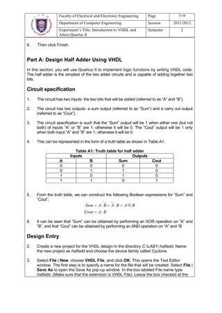 Faculty of Electrical and Electronic Engineering      Page               5/10
                  Department of Computer Engineering                    Session        2011/2012
                  Experiment’s Title: Introduction to VHDL and          Semester            2
                  Altera Quartus II

6.   Then click Finish.


Part A: Design Half Adder Using VHDL
In this section, you will use Quartus II to implement logic functions by writing VHDL code.
The half adder is the simplest of the two adder circuits and is capable of adding together two
bits.

Circuit specification
1.   The circuit has two inputs: the two bits that will be added (referred to as “A” and “B”).

2.   The circuit has two outputs: a sum output (referred to as “Sum”) and a carry out output
     (referred to as “Cout”).

3.   The circuit specification is such that the “Sum” output will be 1 when either one (but not
     both) of inputs “A” or “B” are 1; otherwise it will be 0. The “Cout” output will be 1 only
     when both input “A” and “B” are 1; otherwise it will be 0.

4.   This can be represented in the form of a truth table as shown in Table A1.

                             Table A1: Truth table for half adder
                          Inputs                            Outputs
                  A                 B               Sum                   Cout
                  0                 0                0                     0
                  0                 1                1                     0
                  1                 0                1                     0
                  1                 1                0                     1


5.   From the truth table, we can construct the following Boolean expressions for “Sum” and
     “Cout”;
                                 Sum      A B    A B     A    B
                                 Cout     A B

6.   It can be seen that “Sum” can be obtained by performing an XOR operation on “A” and
     “B”, and that “Cout” can be obtained by performing an AND operation on “A” and “B

Design Entry
2.   Create a new project for the VHDL design in the directory C:LAB1 halfadd. Name
     the new project as halfadd and choose the device family called Cyclone.

3.   Select File | New, choose VHDL File, and click OK. This opens the Text Editor
     window. The first step is to specify a name for the file that will be created. Select File |
     Save As to open the Save As pop-up window. In the box labeled File name type
     halfadd. (Make sure that the extension is VHDL File). Leave the box checked at the
 