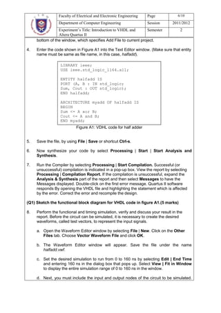 Faculty of Electrical and Electronic Engineering   Page             6/10
                 Department of Computer Engineering                 Session       2011/2012
                 Experiment’s Title: Introduction to VHDL and      Semester           2
                 Altera Quartus II
     bottom of the window, which specifies Add File to current project.

4.   Enter the code shown in Figure A1 into the Text Editor window. (Make sure that entity
     name must be same as file name, in this case, halfadd).

                  LIBRARY ieee;
                  USE ieee.std_logic_1164.all;

                  ENTITY halfadd IS
                  PORT (A, B : IN std_logic;
                  Sum, Cout : OUT std_logic);
                  END halfadd;

                  ARCHITECTURE myadd OF halfadd IS
                  BEGIN
                  Sum <= A xor B;
                  Cout <= A and B;
                  END myadd;
                            Figure A1: VDHL code for half adder


5.   Save the file, by using File | Save or shortcut Ctrl-s.

6.   Now synthesize your code by select Processing | Start | Start Analysis and
     Synthesis.

7.   Run the Compiler by selecting Processing | Start Compilation. Successful (or
     unsuccessful) compilation is indicated in a pop-up box. View the report by selecting
     Processing | Compilation Report. If the compilation is unsuccessful, expand the
     Analysis & Synthesis part of the report and then select Messages to have the
     Messages displayed. Double-click on the first error message. Quartus II software
     responds By opening the VHDL file and highlighting the statement which is affected
     by the error. Correct the error and recompile the design.

(Q1) Sketch the functional block diagram for VHDL code in figure A1.(5 marks)

8.   Perform the functional and timing simulation, verify and discuss your result in the
     report. Before the circuit can be simulated, it is necessary to create the desired
     waveforms, called test vectors, to represent the input signals.

     a. Open the Waveform Editor window by selecting File | New. Click on the Other
        Files tab. Choose Vector Waveform File and click OK.

     b. The Waveform Editor window will appear. Save the file under the name
        halfadd.vwf.

     c. Set the desired simulation to run from 0 to 160 ns by selecting Edit | End Time
        and entering 160 ns in the dialog box that pops up. Select View | Fit in Window
        to display the entire simulation range of 0 to 160 ns in the window.

     d. Next, you must include the input and output nodes of the circuit to be simulated.
 