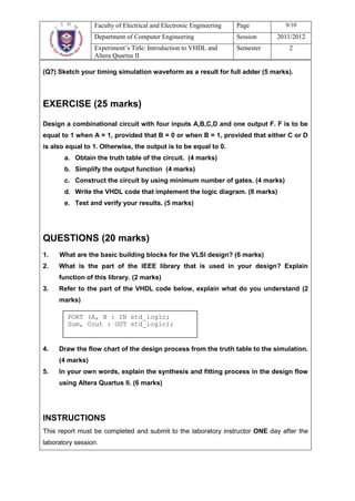 Faculty of Electrical and Electronic Engineering   Page         9/10
                 Department of Computer Engineering                 Session    2011/2012
                 Experiment’s Title: Introduction to VHDL and       Semester      2
                 Altera Quartus II

(Q7) Sketch your timing simulation waveform as a result for full adder (5 marks).




EXERCISE (25 marks)

Design a combinational circuit with four inputs A,B,C,D and one output F. F is to be
equal to 1 when A = 1, provided that B = 0 or when B = 1, provided that either C or D
is also equal to 1. Otherwise, the output is to be equal to 0.
       a. Obtain the truth table of the circuit. (4 marks)
       b. Simplify the output function (4 marks)
       c. Construct the circuit by using minimum number of gates. (4 marks)
       d. Write the VHDL code that implement the logic diagram. (8 marks)
       e. Test and verify your results. (5 marks)




QUESTIONS (20 marks)
1.   What are the basic building blocks for the VLSI design? (6 marks)
2.   What is the part of the IEEE library that is used in your design? Explain
     function of this library. (2 marks)
3.   Refer to the part of the VHDL code below, explain what do you understand (2
     marks)

        PORT (A, B : IN std_logic;
        Sum, Cout : OUT std_logic);


4.   Draw the flow chart of the design process from the truth table to the simulation.
     (4 marks)
5.   In your own words, explain the synthesis and fitting process in the design flow
     using Altera Quartus II. (6 marks)




INSTRUCTIONS
This report must be completed and submit to the laboratory instructor ONE day after the
laboratory session.
 
