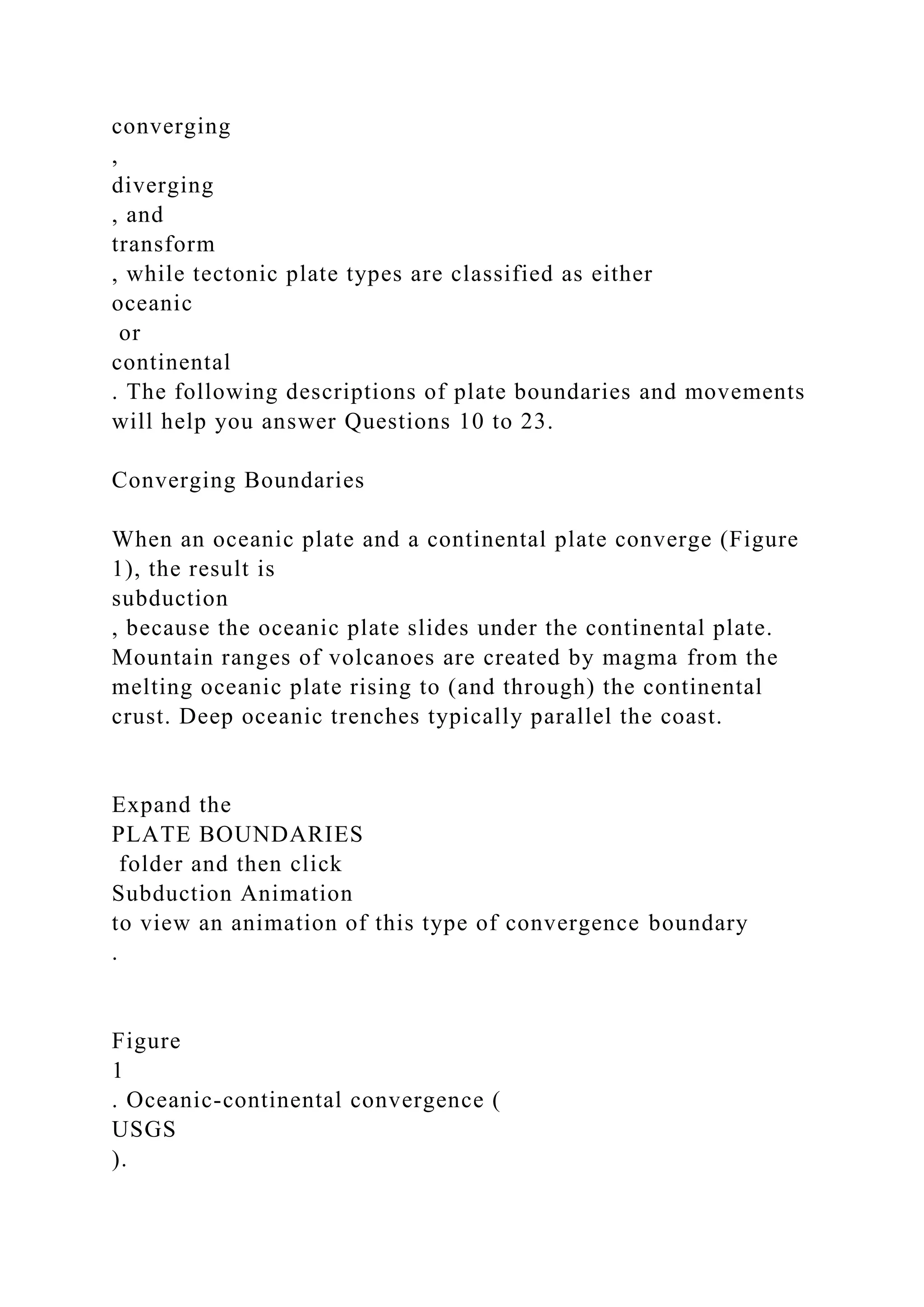 converging
,
diverging
, and
transform
, while tectonic plate types are classified as either
oceanic
or
continental
. The following descriptions of plate boundaries and movements
will help you answer Questions 10 to 23.
Converging Boundaries
When an oceanic plate and a continental plate converge (Figure
1), the result is
subduction
, because the oceanic plate slides under the continental plate.
Mountain ranges of volcanoes are created by magma from the
melting oceanic plate rising to (and through) the continental
crust. Deep oceanic trenches typically parallel the coast.
Expand the
PLATE BOUNDARIES
folder and then click
Subduction Animation
to view an animation of this type of convergence boundary
.
Figure
1
. Oceanic-continental convergence (
USGS
).
 