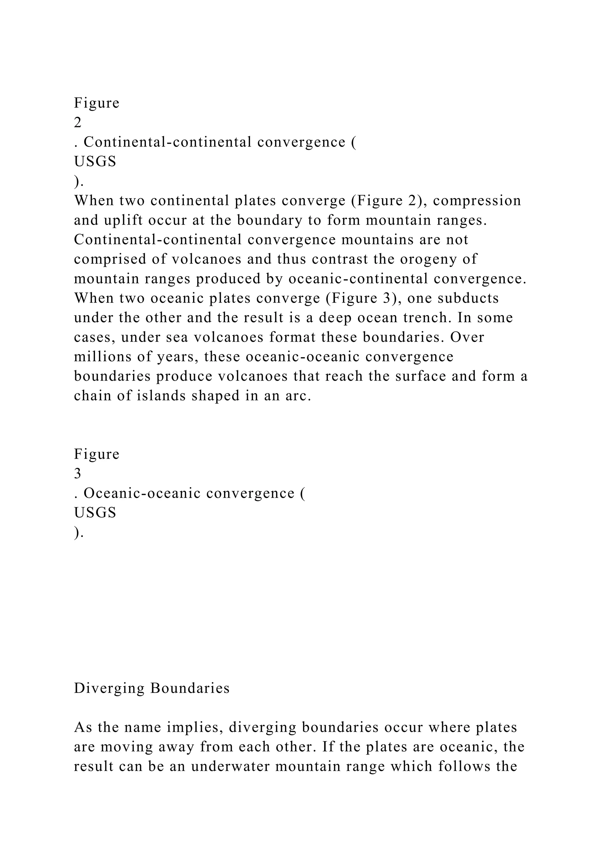 Figure
2
. Continental-continental convergence (
USGS
).
When two continental plates converge (Figure 2), compression
and uplift occur at the boundary to form mountain ranges.
Continental-continental convergence mountains are not
comprised of volcanoes and thus contrast the orogeny of
mountain ranges produced by oceanic-continental convergence.
When two oceanic plates converge (Figure 3), one subducts
under the other and the result is a deep ocean trench. In some
cases, under sea volcanoes format these boundaries. Over
millions of years, these oceanic-oceanic convergence
boundaries produce volcanoes that reach the surface and form a
chain of islands shaped in an arc.
Figure
3
. Oceanic-oceanic convergence (
USGS
).
Diverging Boundaries
As the name implies, diverging boundaries occur where plates
are moving away from each other. If the plates are oceanic, the
result can be an underwater mountain range which follows the
 