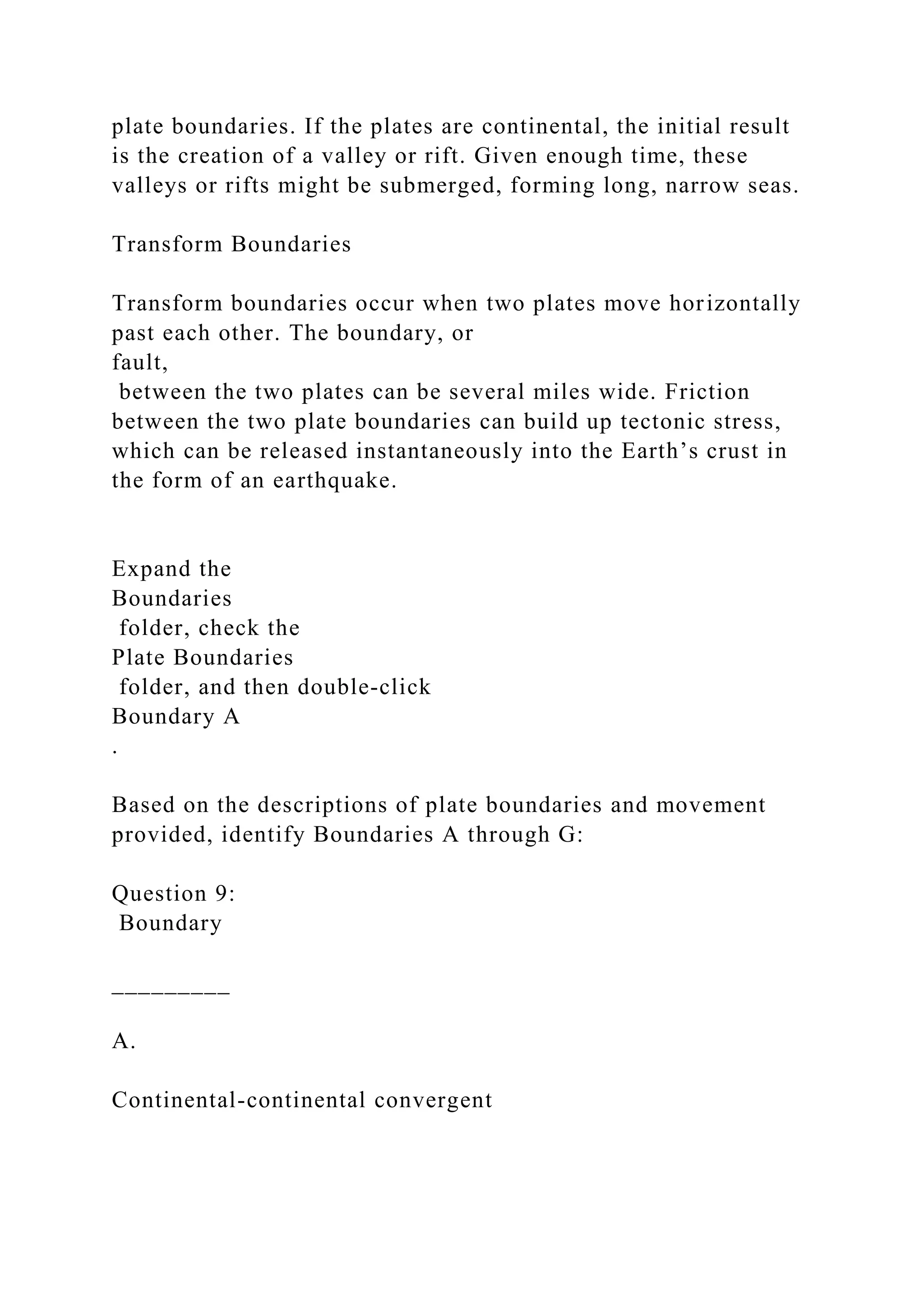 plate boundaries. If the plates are continental, the initial result
is the creation of a valley or rift. Given enough time, these
valleys or rifts might be submerged, forming long, narrow seas.
Transform Boundaries
Transform boundaries occur when two plates move horizontally
past each other. The boundary, or
fault,
between the two plates can be several miles wide. Friction
between the two plate boundaries can build up tectonic stress,
which can be released instantaneously into the Earth’s crust in
the form of an earthquake.
Expand the
Boundaries
folder, check the
Plate Boundaries
folder, and then double‑click
Boundary A
.
Based on the descriptions of plate boundaries and movement
provided, identify Boundaries A through G:
Question 9:
Boundary
_________
A.
Continental-continental convergent
 