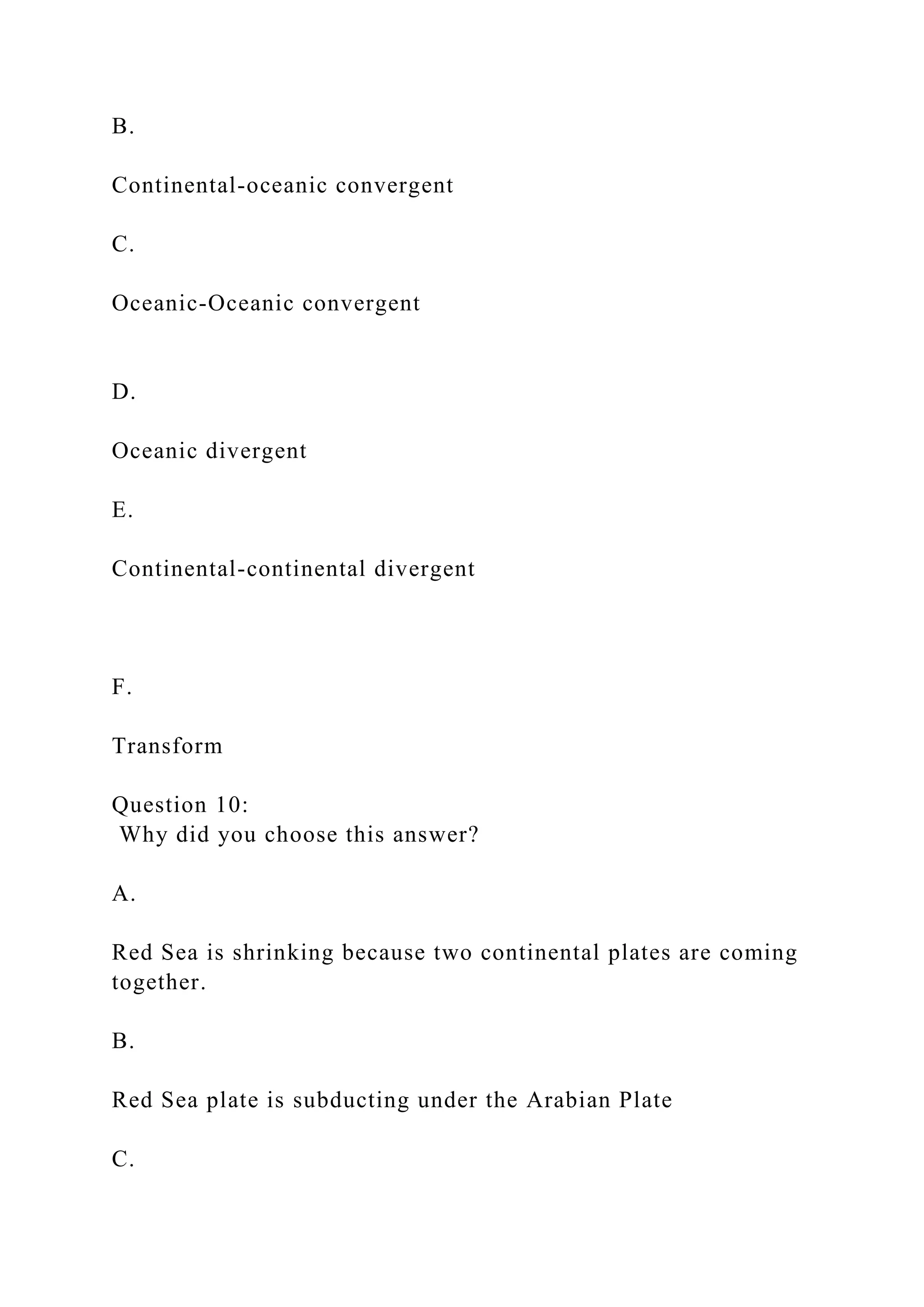 B.
Continental-oceanic convergent
C.
Oceanic-Oceanic convergent
D.
Oceanic divergent
E.
Continental-continental divergent
F.
Transform
Question 10:
Why did you choose this answer?
A.
Red Sea is shrinking because two continental plates are coming
together.
B.
Red Sea plate is subducting under the Arabian Plate
C.
 