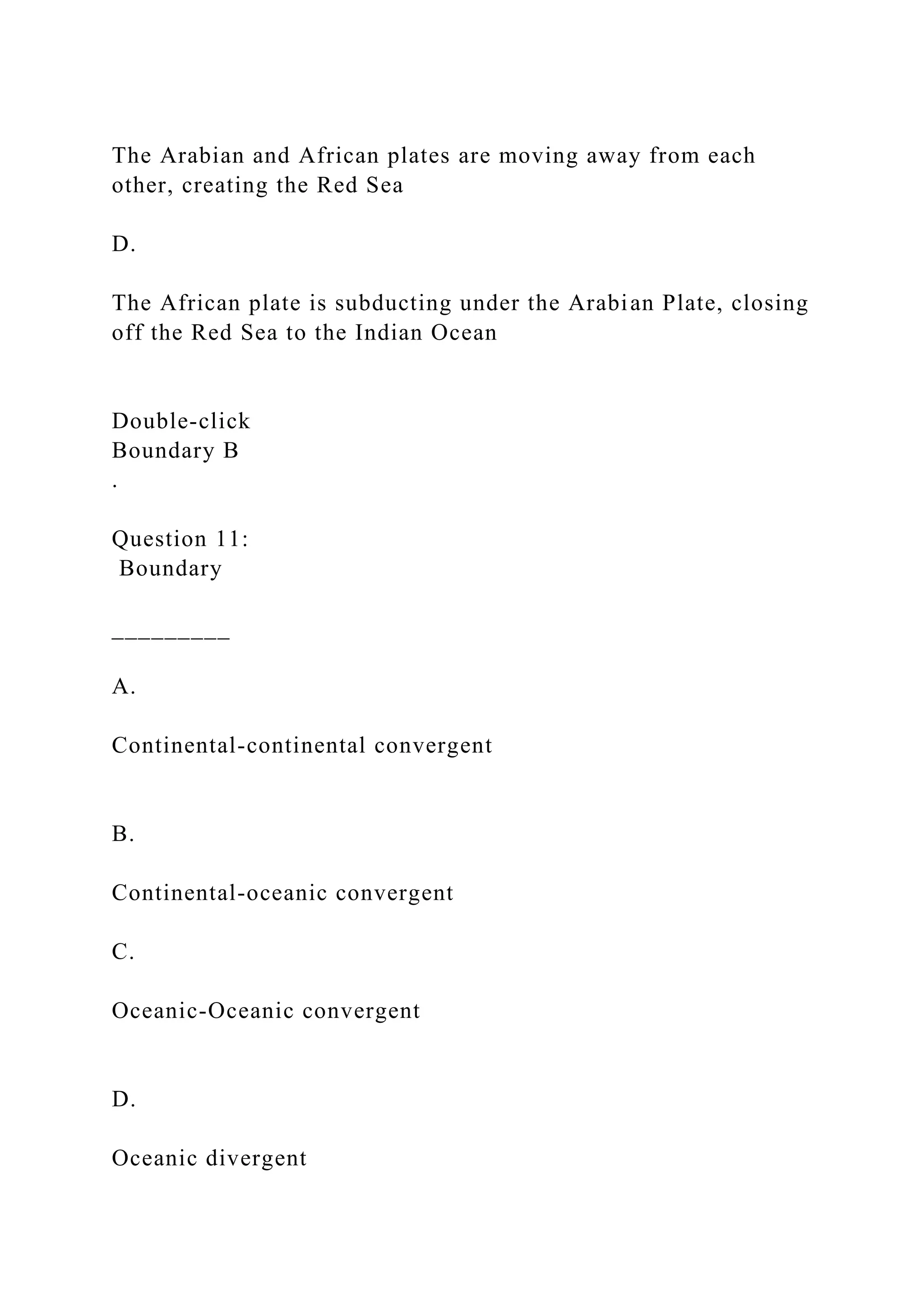 The Arabian and African plates are moving away from each
other, creating the Red Sea
D.
The African plate is subducting under the Arabian Plate, closing
off the Red Sea to the Indian Ocean
Double‑click
Boundary B
.
Question 11:
Boundary
_________
A.
Continental-continental convergent
B.
Continental-oceanic convergent
C.
Oceanic-Oceanic convergent
D.
Oceanic divergent
 
