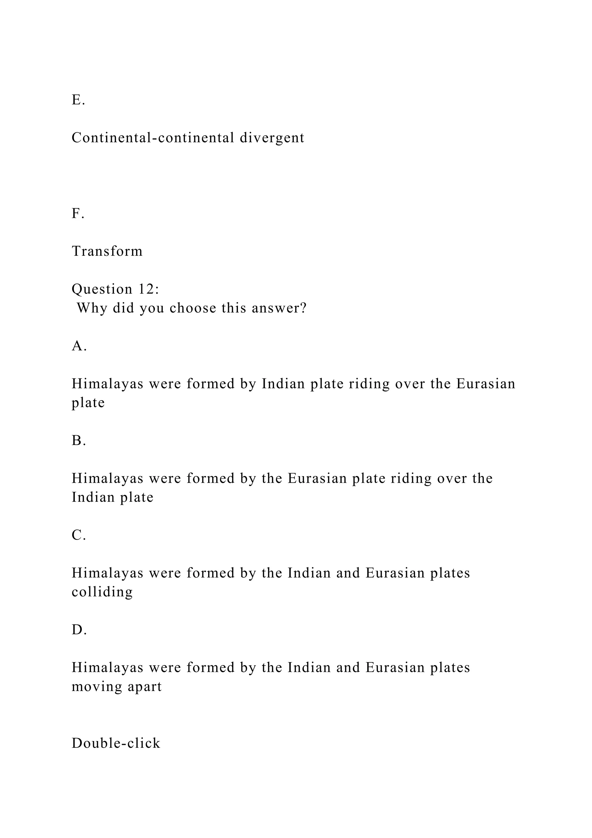 E.
Continental-continental divergent
F.
Transform
Question 12:
Why did you choose this answer?
A.
Himalayas were formed by Indian plate riding over the Eurasian
plate
B.
Himalayas were formed by the Eurasian plate riding over the
Indian plate
C.
Himalayas were formed by the Indian and Eurasian plates
colliding
D.
Himalayas were formed by the Indian and Eurasian plates
moving apart
Double‑click
 