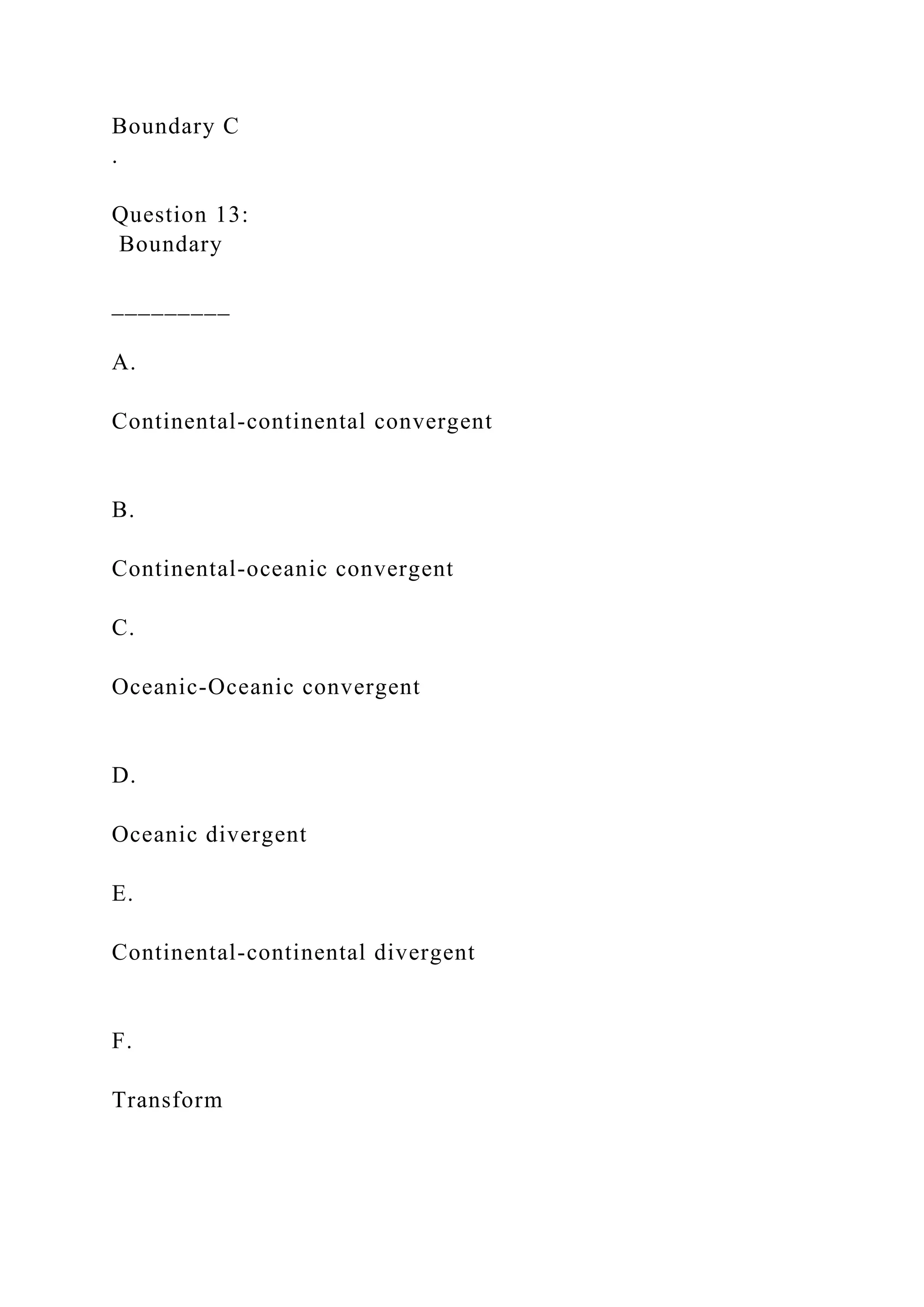 Boundary C
.
Question 13:
Boundary
_________
A.
Continental-continental convergent
B.
Continental-oceanic convergent
C.
Oceanic-Oceanic convergent
D.
Oceanic divergent
E.
Continental-continental divergent
F.
Transform
 
