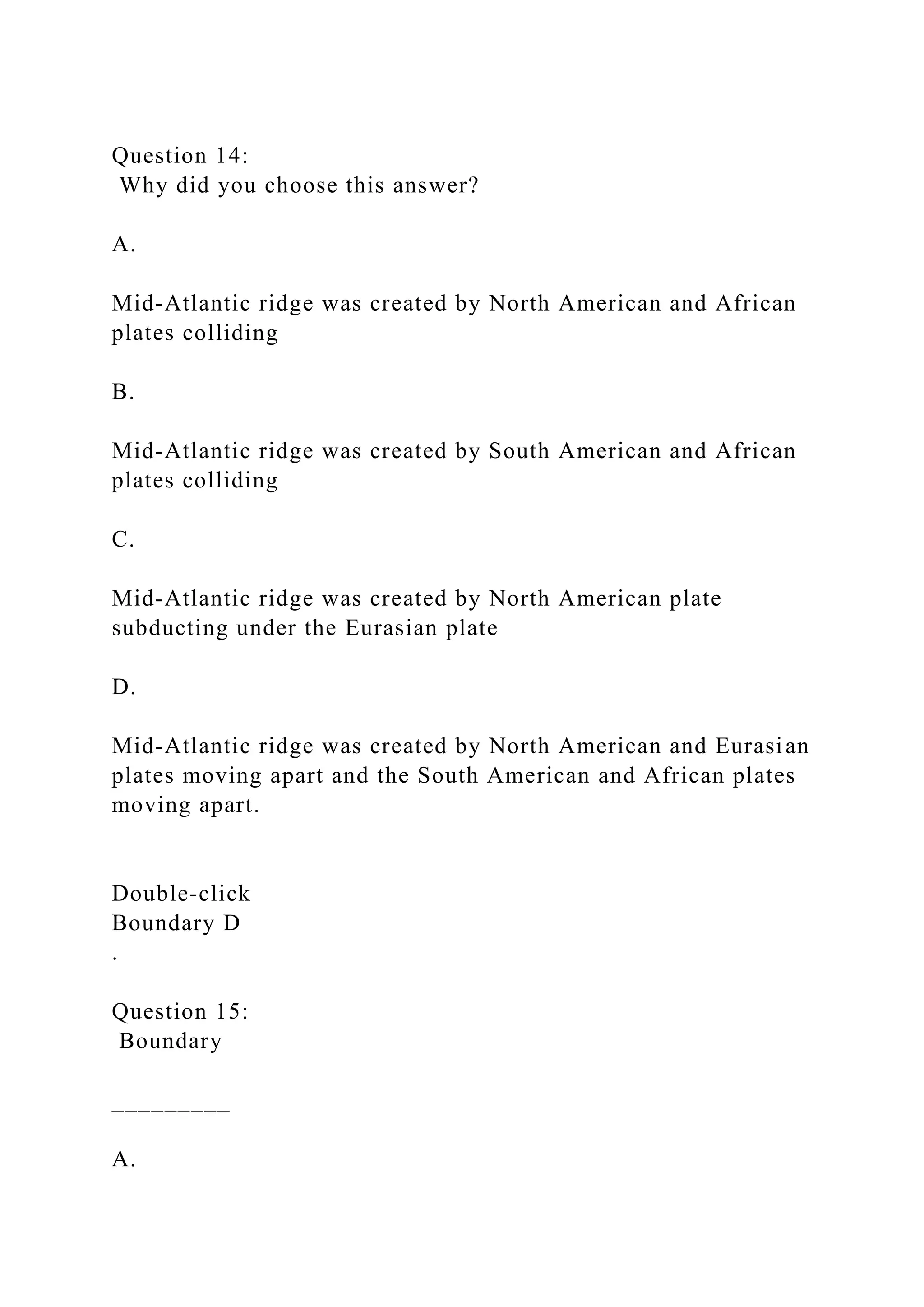 Question 14:
Why did you choose this answer?
A.
Mid-Atlantic ridge was created by North American and African
plates colliding
B.
Mid-Atlantic ridge was created by South American and African
plates colliding
C.
Mid-Atlantic ridge was created by North American plate
subducting under the Eurasian plate
D.
Mid-Atlantic ridge was created by North American and Eurasian
plates moving apart and the South American and African plates
moving apart.
Double‑click
Boundary D
.
Question 15:
Boundary
_________
A.
 