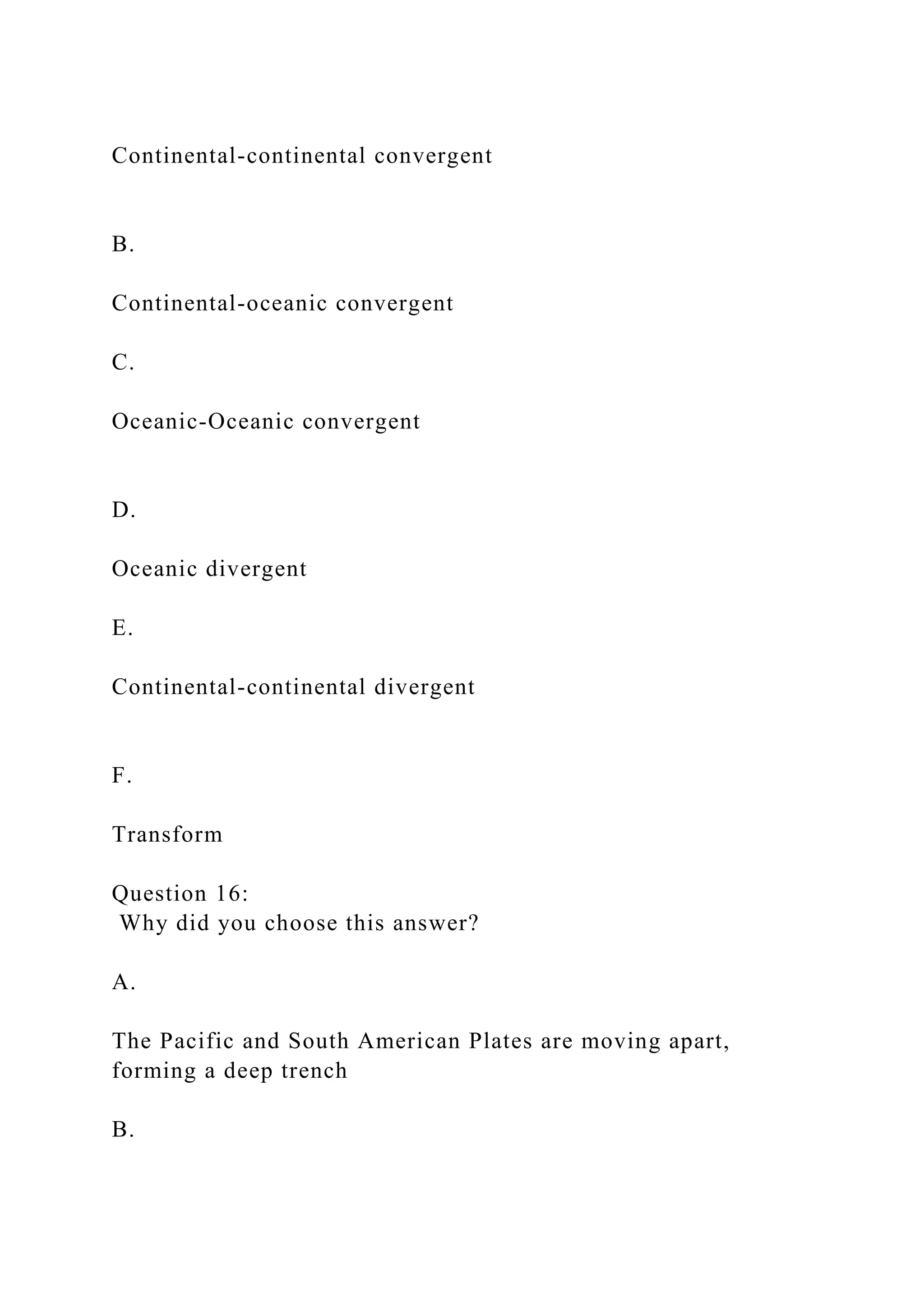 Continental-continental convergent
B.
Continental-oceanic convergent
C.
Oceanic-Oceanic convergent
D.
Oceanic divergent
E.
Continental-continental divergent
F.
Transform
Question 16:
Why did you choose this answer?
A.
The Pacific and South American Plates are moving apart,
forming a deep trench
B.
 