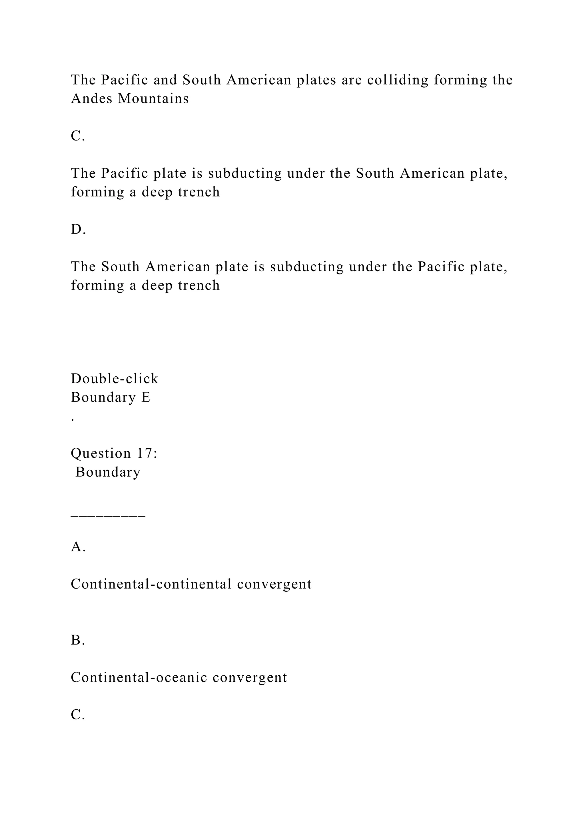The Pacific and South American plates are colliding forming the
Andes Mountains
C.
The Pacific plate is subducting under the South American plate,
forming a deep trench
D.
The South American plate is subducting under the Pacific plate,
forming a deep trench
Double‑click
Boundary E
.
Question 17:
Boundary
_________
A.
Continental-continental convergent
B.
Continental-oceanic convergent
C.
 
