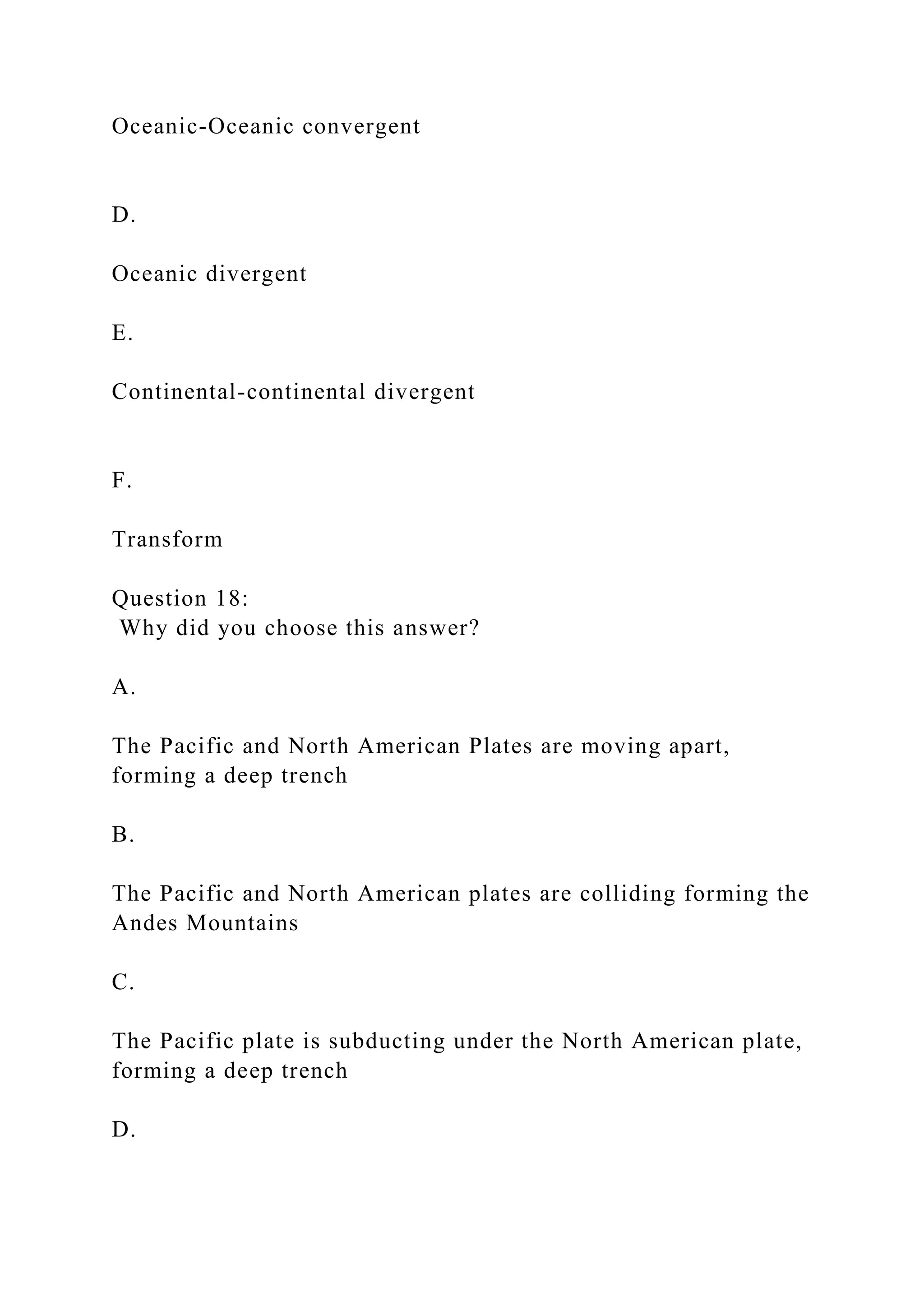 Oceanic-Oceanic convergent
D.
Oceanic divergent
E.
Continental-continental divergent
F.
Transform
Question 18:
Why did you choose this answer?
A.
The Pacific and North American Plates are moving apart,
forming a deep trench
B.
The Pacific and North American plates are colliding forming the
Andes Mountains
C.
The Pacific plate is subducting under the North American plate,
forming a deep trench
D.
 