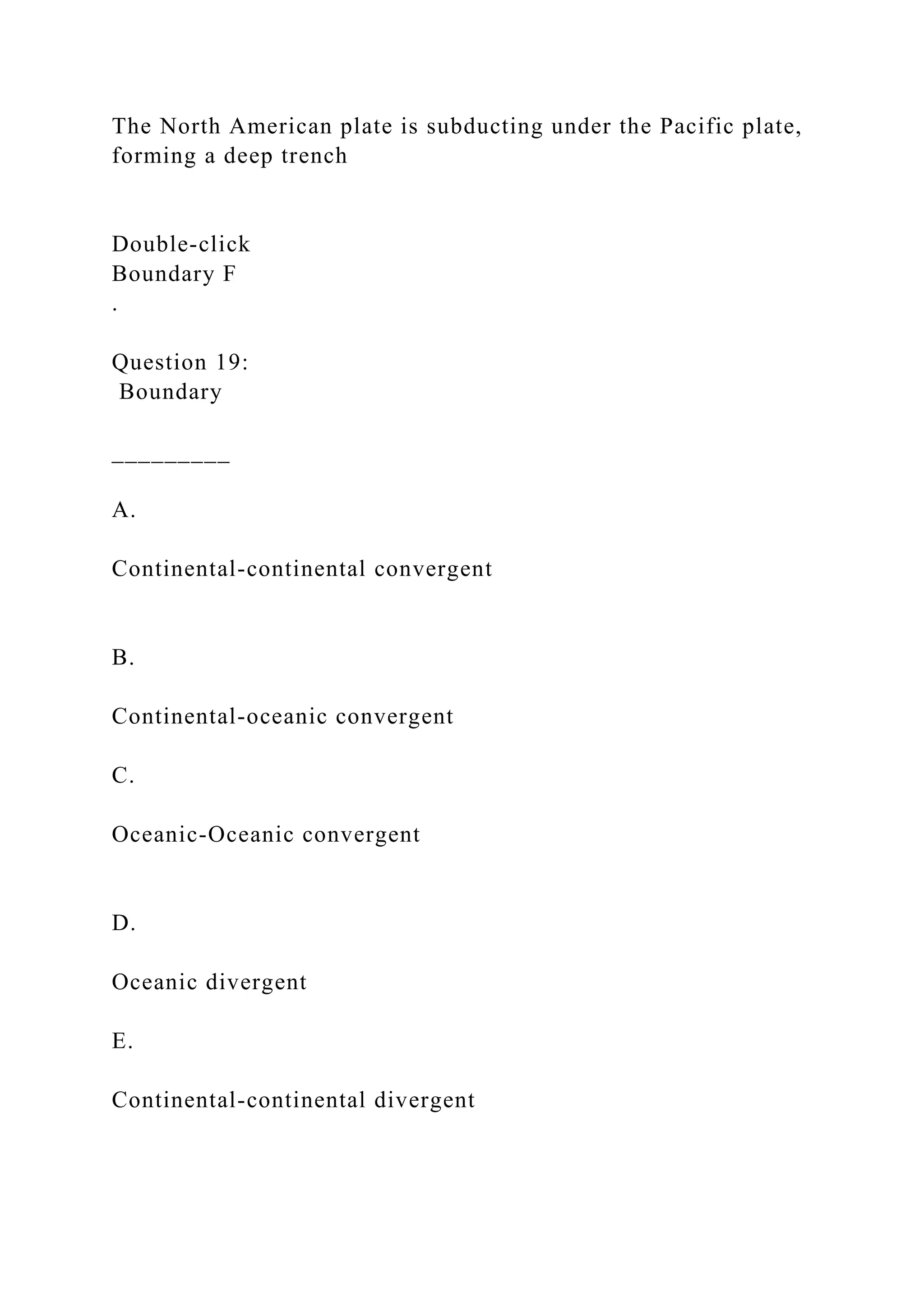 The North American plate is subducting under the Pacific plate,
forming a deep trench
Double‑click
Boundary F
.
Question 19:
Boundary
_________
A.
Continental-continental convergent
B.
Continental-oceanic convergent
C.
Oceanic-Oceanic convergent
D.
Oceanic divergent
E.
Continental-continental divergent
 