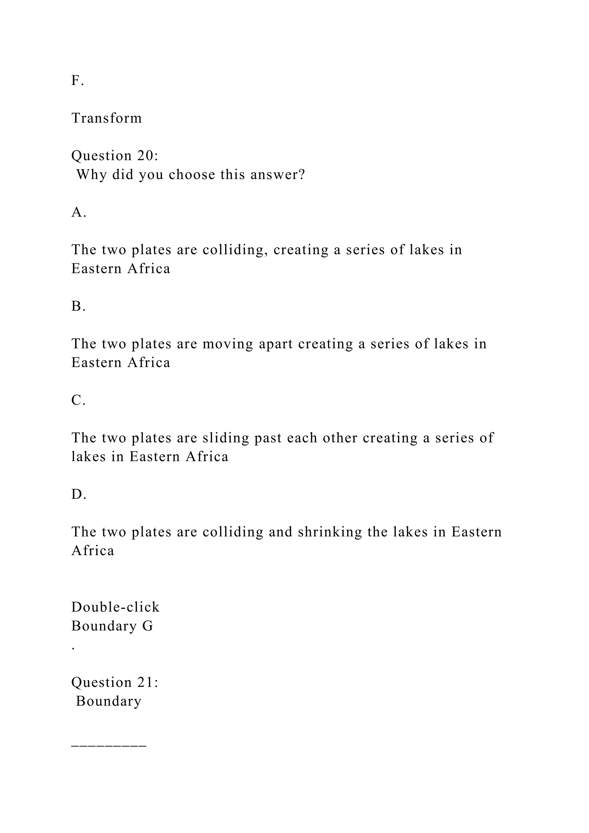 F.
Transform
Question 20:
Why did you choose this answer?
A.
The two plates are colliding, creating a series of lakes in
Eastern Africa
B.
The two plates are moving apart creating a series of lakes in
Eastern Africa
C.
The two plates are sliding past each other creating a series of
lakes in Eastern Africa
D.
The two plates are colliding and shrinking the lakes in Eastern
Africa
Double‑click
Boundary G
.
Question 21:
Boundary
_________
 