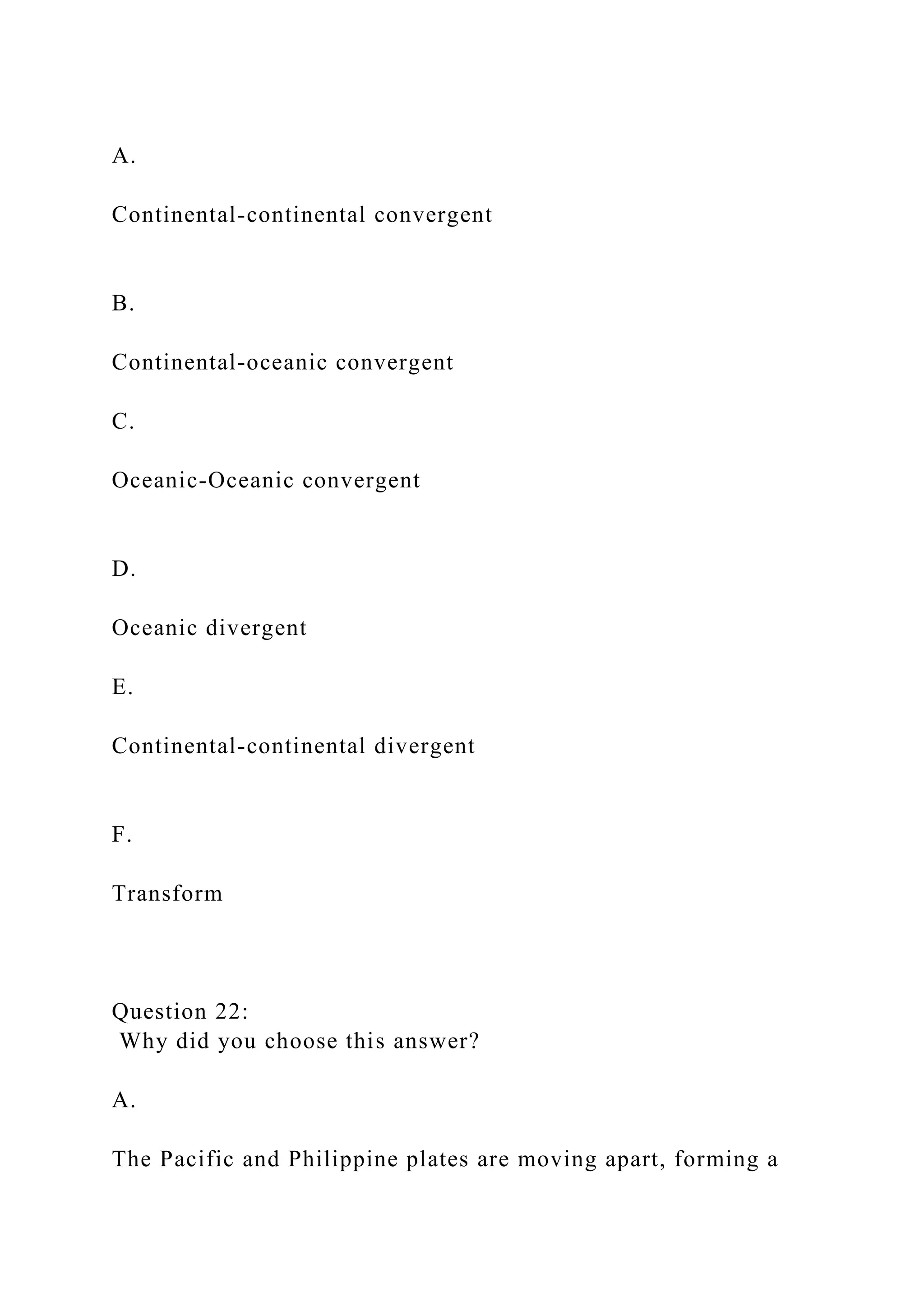 A.
Continental-continental convergent
B.
Continental-oceanic convergent
C.
Oceanic-Oceanic convergent
D.
Oceanic divergent
E.
Continental-continental divergent
F.
Transform
Question 22:
Why did you choose this answer?
A.
The Pacific and Philippine plates are moving apart, forming a
 