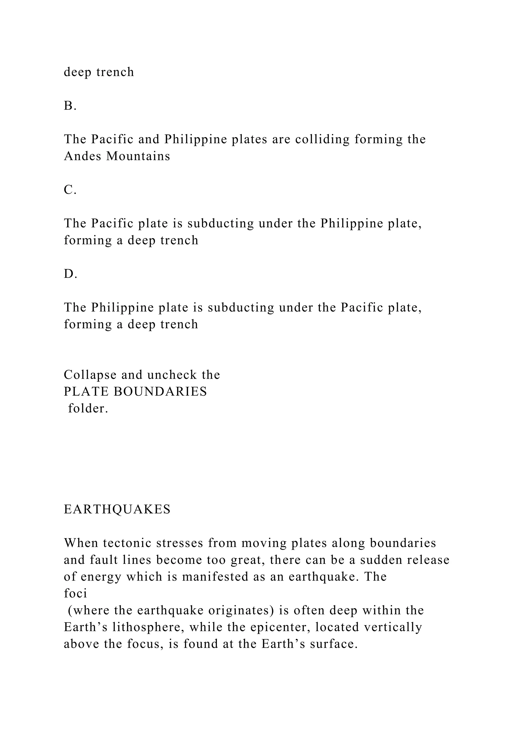 deep trench
B.
The Pacific and Philippine plates are colliding forming the
Andes Mountains
C.
The Pacific plate is subducting under the Philippine plate,
forming a deep trench
D.
The Philippine plate is subducting under the Pacific plate,
forming a deep trench
Collapse and uncheck the
PLATE BOUNDARIES
folder.
EARTHQUAKES
When tectonic stresses from moving plates along boundaries
and fault lines become too great, there can be a sudden release
of energy which is manifested as an earthquake. The
foci
(where the earthquake originates) is often deep within the
Earth’s lithosphere, while the epicenter, located vertically
above the focus, is found at the Earth’s surface.
 