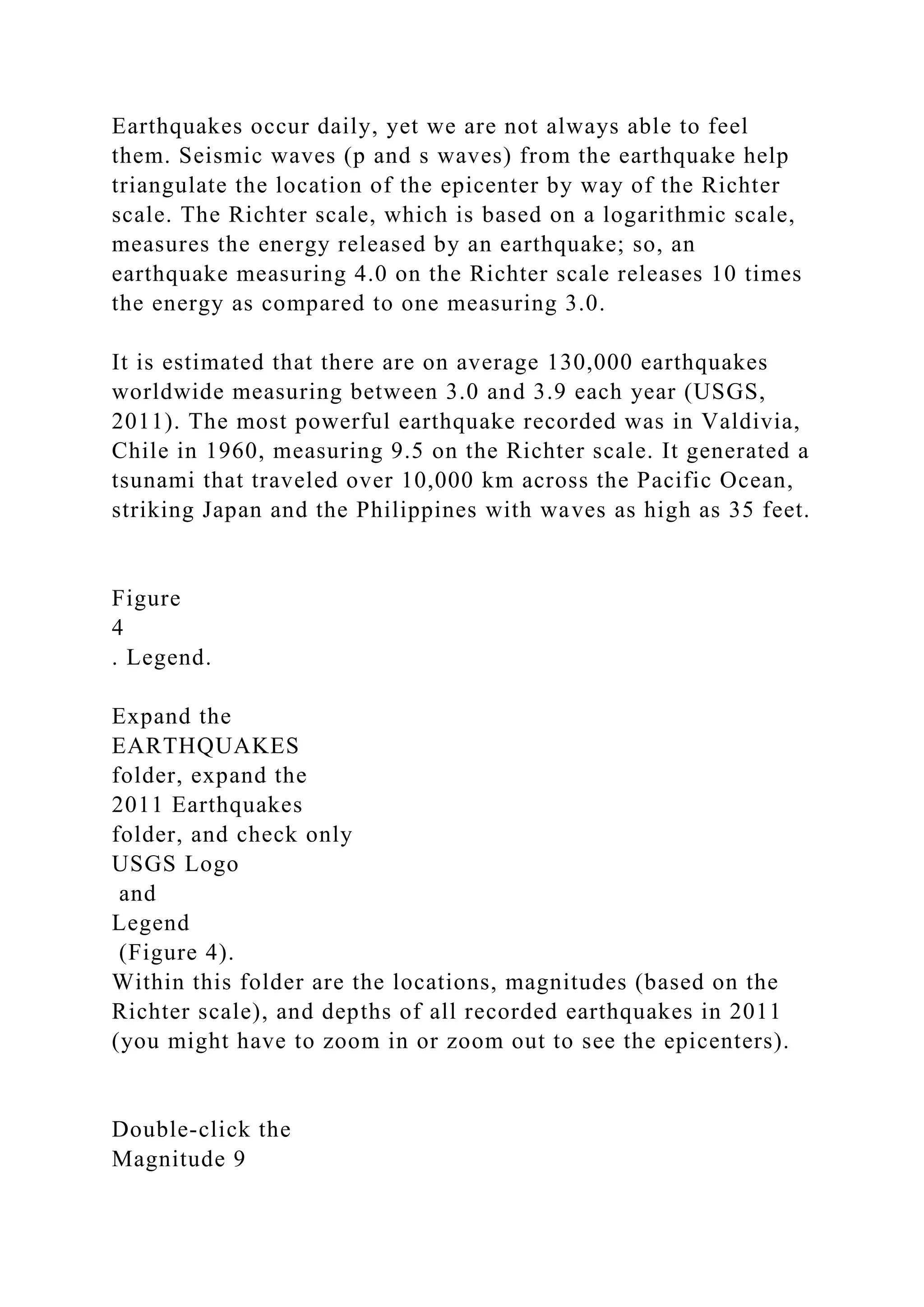 Earthquakes occur daily, yet we are not always able to feel
them. Seismic waves (p and s waves) from the earthquake help
triangulate the location of the epicenter by way of the Richter
scale. The Richter scale, which is based on a logarithmic scale,
measures the energy released by an earthquake; so, an
earthquake measuring 4.0 on the Richter scale releases 10 times
the energy as compared to one measuring 3.0.
It is estimated that there are on average 130,000 earthquakes
worldwide measuring between 3.0 and 3.9 each year (USGS,
2011). The most powerful earthquake recorded was in Valdivia,
Chile in 1960, measuring 9.5 on the Richter scale. It generated a
tsunami that traveled over 10,000 km across the Pacific Ocean,
striking Japan and the Philippines with waves as high as 35 feet.
Figure
4
. Legend.
Expand the
EARTHQUAKES
folder, expand the
2011 Earthquakes
folder, and check only
USGS Logo
and
Legend
(Figure 4).
Within this folder are the locations, magnitudes (based on the
Richter scale), and depths of all recorded earthquakes in 2011
(you might have to zoom in or zoom out to see the epicenters).
Double‑click the
Magnitude 9
 