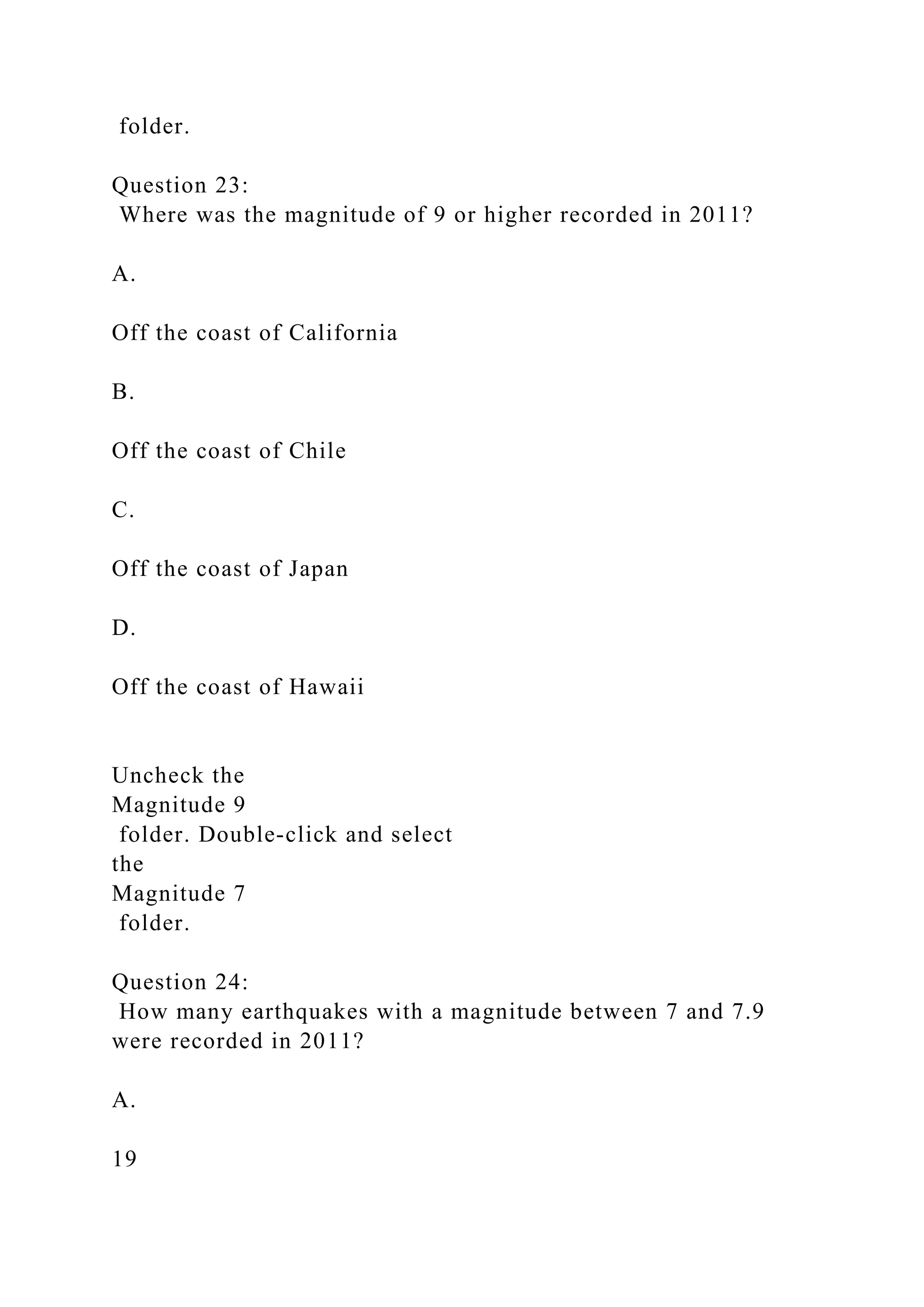 folder.
Question 23:
Where was the magnitude of 9 or higher recorded in 2011?
A.
Off the coast of California
B.
Off the coast of Chile
C.
Off the coast of Japan
D.
Off the coast of Hawaii
Uncheck the
Magnitude 9
folder. Double‑click and select
the
Magnitude 7
folder.
Question 24:
How many earthquakes with a magnitude between 7 and 7.9
were recorded in 2011?
A.
19
 