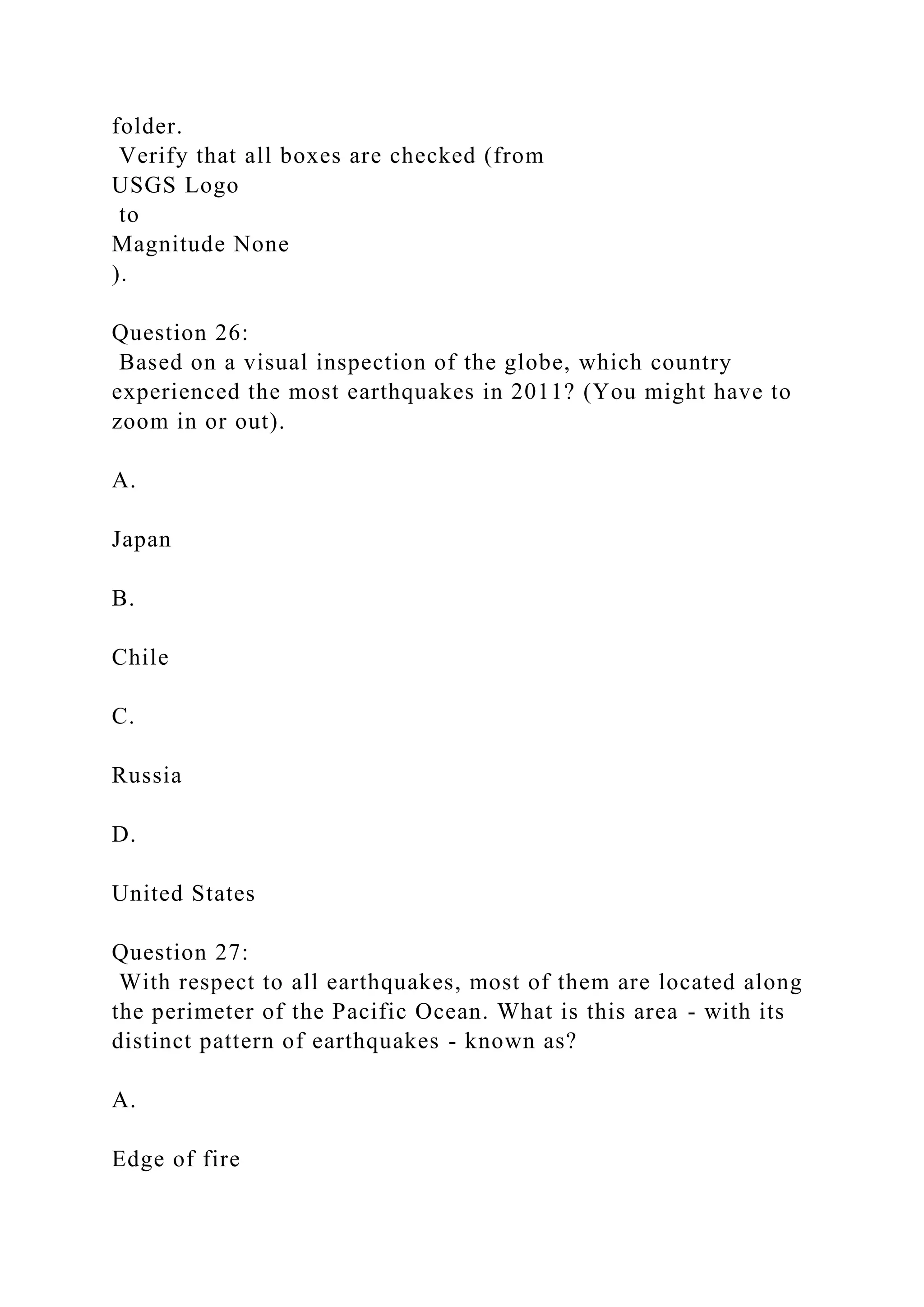 folder.
Verify that all boxes are checked (from
USGS Logo
to
Magnitude None
).
Question 26:
Based on a visual inspection of the globe, which country
experienced the most earthquakes in 2011? (You might have to
zoom in or out).
A.
Japan
B.
Chile
C.
Russia
D.
United States
Question 27:
With respect to all earthquakes, most of them are located along
the perimeter of the Pacific Ocean. What is this area - with its
distinct pattern of earthquakes - known as?
A.
Edge of fire
 