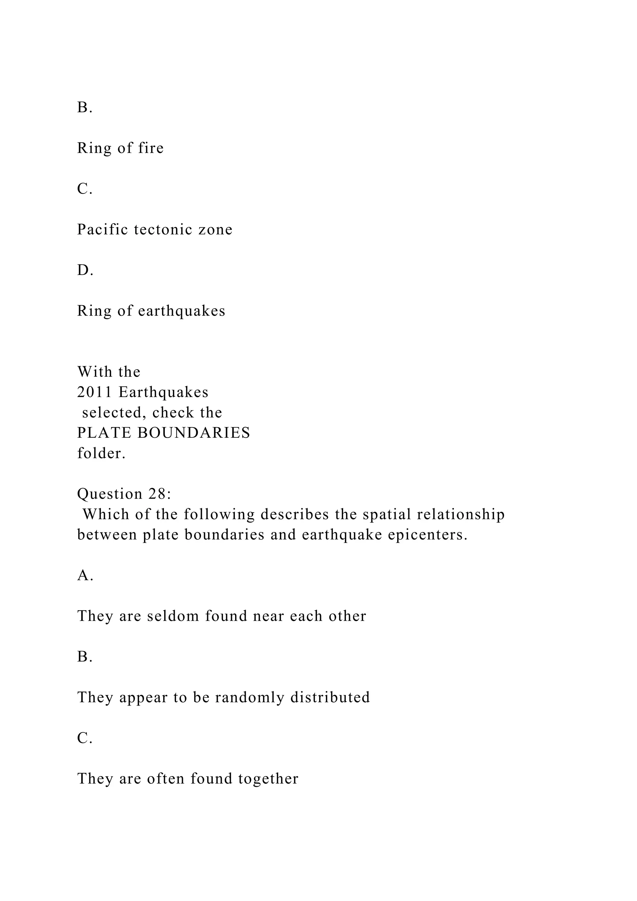 B.
Ring of fire
C.
Pacific tectonic zone
D.
Ring of earthquakes
With the
2011 Earthquakes
selected, check the
PLATE BOUNDARIES
folder.
Question 28:
Which of the following describes the spatial relationship
between plate boundaries and earthquake epicenters.
A.
They are seldom found near each other
B.
They appear to be randomly distributed
C.
They are often found together
 